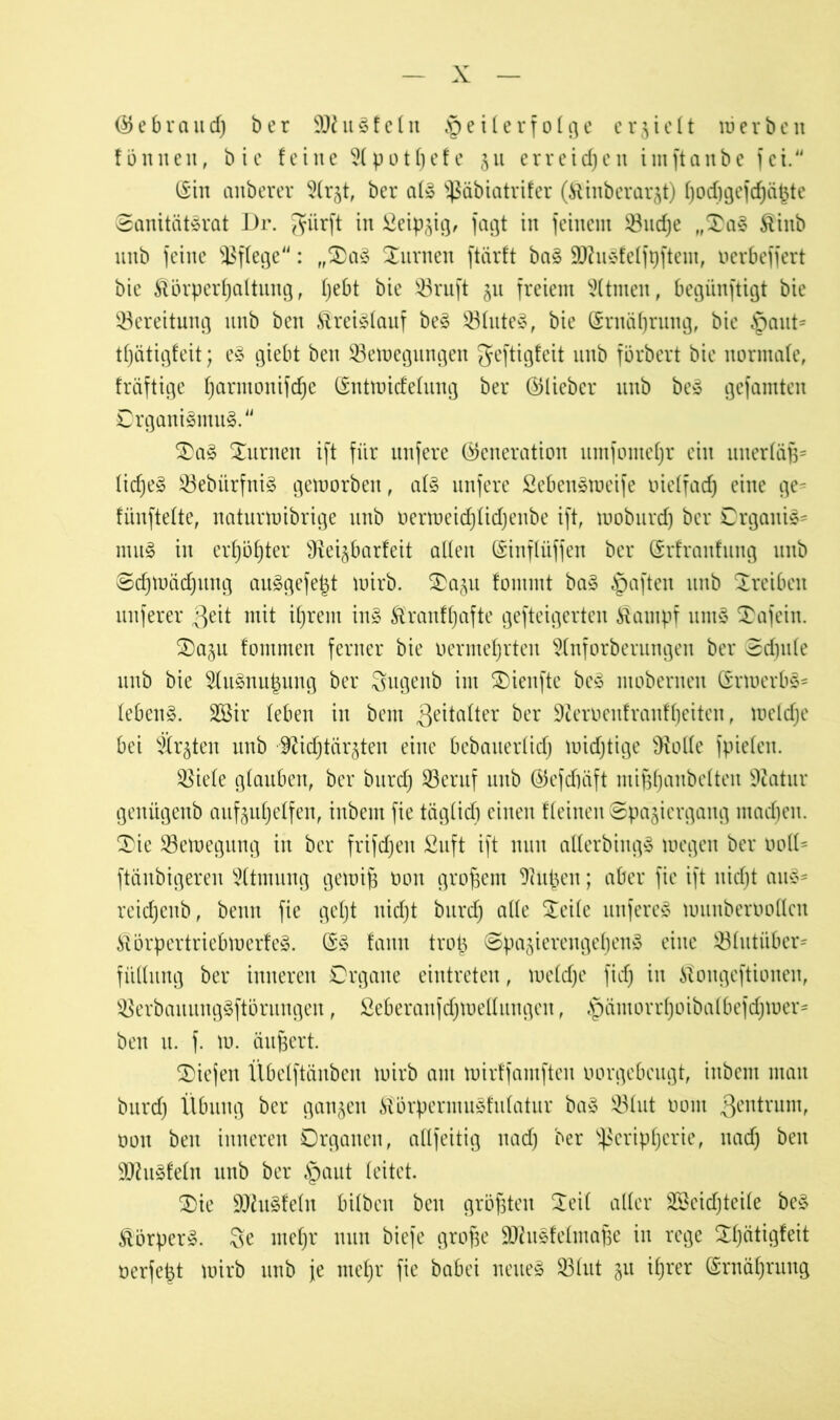 (55 e b r ci n d) b e r 9J£ u S f e l n Teilerfolge erhielt uj e r b e n fönneit, bie feine 9lpotl)efe gu erreichen iinftanbe fei. (Sin anberer 5(rgt, ber als ^äbiatrifer (Äinberargt) f)od)gefcf)ä|te SanitiitSrat Dr. giirft in £eipgig, fagt in feinem 53ud)e „$aS £iitb unb feine pflege: „3)aS turnen ftärft baS 9JhiSfelfi)ftem, oerbeffert bie Körperhaltung, l)ebt bie 23ruft gu freiem Sltmeit, begiinftigt bie Bereitung unb ben Kreislauf beS 33luteS, bie ©rnäljrung, bie Taut= tfjätigfeit; eS giebt ben 33etoegungen geftigfeit unb förbert bie normale, fräftige fjarmonifdje ©nttoidelung ber ©lieber unb beS gefamten Organismus. £>aS turnen ift für unfere ©cneration umfome^r ein uuerläf$= liefje» ^ebiirfniS getoorben, als unfere SebenStoeife oielfad) eine ge^ fünftelte, naturtoibrige unb oertoeidjlidjenbe ift, tooburdj ber Organis- mus in erhöhter ^Rei^barfeit allen ©inflüffen ber ©rfraufung unb Sdpoädjung auSgefe^t toirb. SDagu fommt baS Taften unb Treiben nuferer $eit mit iljrem inS Kranffjafte gefteigerten Kampf untS £afeiit. 2)agu fommen ferner bie oermefjrten $(nforberungen ber Sd)itle unb bie ^luSnupung ber Sugenb im £)ieufte beS moberneu ©rtoerbS- lebenS. 3öir leben in bem Zeitalter &er 9teroenfranfl)eiten, tocldje bei Srgteit unb •9&d)tär§ten eine bebaiterlidj toidjtige Ülolle fpielcit. $8iele glauben, ber burd) 23eruf unb ©efdiüft mijjfjcmbelten 9catur genügenb aufguljelfen, inbem fie täglich einen flehten Spaziergang madjeit. $ie Söetoegung in ber frifdjeit £uft ift nun alterbingS toegen ber ooll* ftäubigeren Atmung getoijs 001t großem 9iupeu; aber fie ift itidjt auS- reidjenb, beim fie geljt nidjt burd) alle Steile unfereS tounberooücn KörpertriebtoerfeS. ©S fann trop SpagierengefjenS eine 33littiiber= fitllung ber inneren Organe eintreten, toeldje fid) in Kougeftionen, SBerbaitungSftörungen, Seberanfdjtoellungcit, § ä nt 0 r r f; 0 ib a (be f d; tu er - ben u. f. to. äufsert. SOiefen Übelftänben toirb am mirffamften oorgebeugt, inbem man burd) Übung ber gangen KörpermuSfulatur baS 53lut 0011t gentrum, 001t ben inneren Organen, adfeitig itad) ber Peripherie, uad) ben ÜOhtSfelit unb ber Taut leitet. £>ie 9JhtSfeln bilbeit beit größten 5^eil aller Söcidjteile beS KörperS. Sc mef)r nun biefe grofäe SUhiSfelittaße in rege Sfjätigfeit oerfept toirb unb je mef>r fie babei neues 23 lut gu ihrer (Ernährung