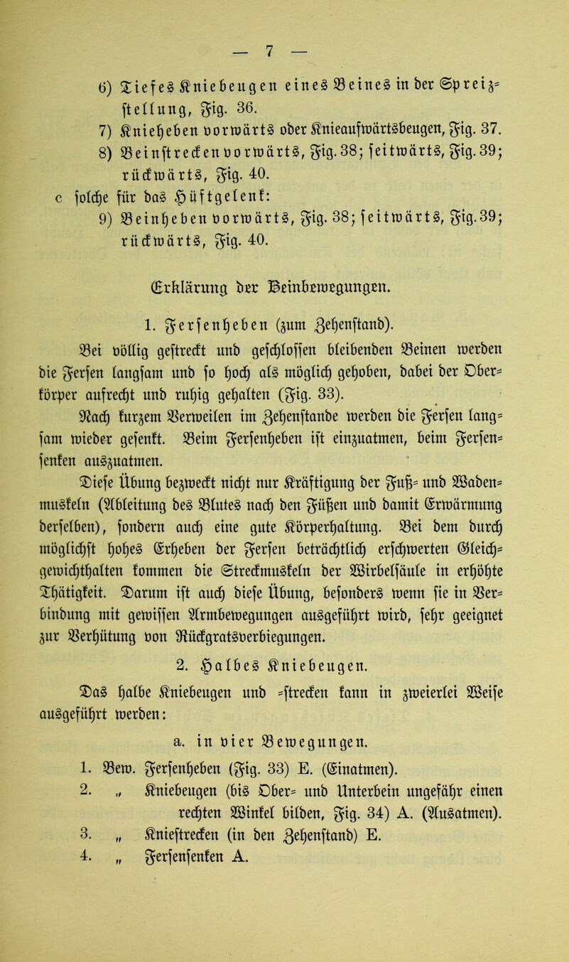 6) £iefe3 Kniebeugen eines deines in ber ©preij* ftellung, gig. 36. 7) Knieheben oormärtS ober KnieaufmärtSbeugen,gig. 37. 8) 23einftrecf en oormartS, gig. 38; feitmartS, gig. 39; rücf märts, gig. 40. c fold)e für baS $i|ftgelenf: 9) 33etnf)eben öormärtS, gig. 38; feitmartS, gig. 39; rücfmärtS, gig. 40. (Erklärung brr Brinbrrargungrn. 1. gerfenheben (pm ,3ehettftanb). 33ei oöllig geftredt unb gefdjloffen bleibenben deinen merben bie gerfen langfam unb fo hoch als möglich gehoben, babei ber Ober- förper aufrecht unb ruhig gehalten (gig. 33). 9tac£) fur^em Sßermeilen im ,gehenftanbe merben bie gerfen lang- fam mieber gefenft. 23eim gerfenheben ift einpatmen, beim gerfen- feufeu auSpatmen. £>iefe Übung beredt nicht nur Kräftigung ber gufc unb 2Baben- muSfeln (Ableitung beS SöluteS nad) beu güf;en unb bamit ©rmärrnung berfelben), fonbern and) eine gute Körperhaltung. $ei bem burd) möglichft ©rheben ber gerfen beträchtlich erfchmerten ©leid)* gemichthalten lommeu bie ©trecfmuSleln ber Sßirbelfäule in erhöhte Xhatigfeit. £)arum ift auch biefe Übung, befonberS meuu fie in $er= binbung mit gemiffen Slrrnbemegungen angeführt mirb, fe^r geeignet pr Verhütung öon 9UicfgratS0erbiegungen. 2. §albeS Kniebeugen. £)aS h^be Kniebeugen unb =ftreden fann in ^meierlei SBeife angeführt merben: a. inoier^emegungen. 1. $ero. gerfenheben (gig. 33) E. (©inatmen). 2. „ Kniebeugen (bis Ober* unb Unterbein ungefähr einen rechten Sßinfel bilben, gig. 34) A. (SluSatmen). 3. „ Knieftrecfen (in ben $ehenftanb) E. 4. „ gerfenfenfen A.