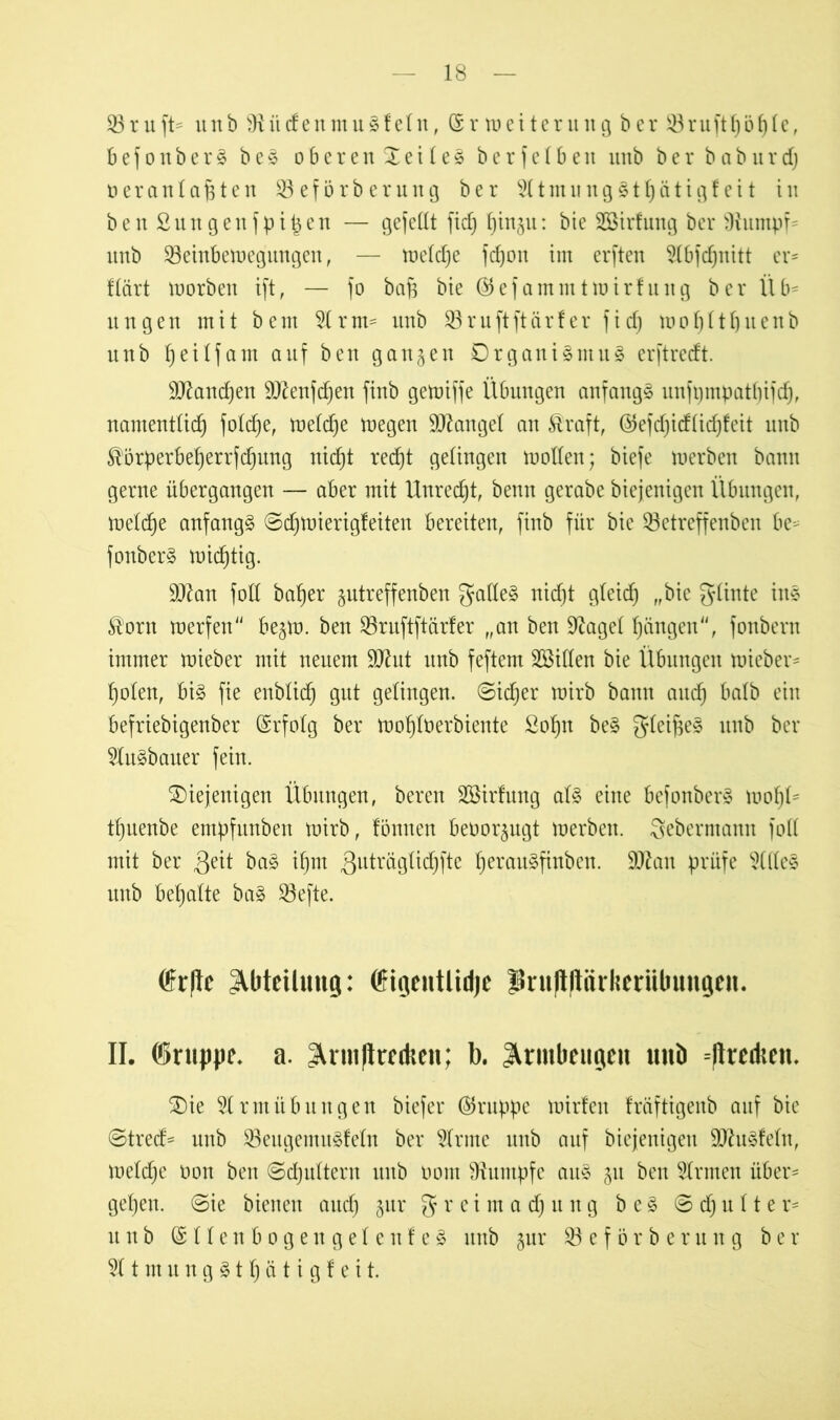 33ruft- unb 91 i'tdenmuSfein, (Sr Weiterung ber 33ruftf)bf)Ie, befonberS b e S oberendeileS berfelbett unb ber b a b u r d) uer au Iahten 33eförberurtg ber 9ItmungSthätigfeit in benßungenfpi^en — gefeilt fid) f)tn§u: bie Sßirfung ber 91untpü unb 53einbemegungen, — meldje fcfjon tut erften 9Ibfd)nitt er- flärt morben ift, — fo bafi bie @efammtmirfung ber Üb- ungen mit beut 5Irm- unb 93 r u ft ft ä r f er f i cf) moI)ItI)uenb unb I)eilfatn auf ben gangen Organismus erftredt. 9Jland)en 9Jlenfdjen fiub gemiffe Übungen anfangs unfi)mpatf)ifcf), namentlich foldje, meldje megen Mangel an Äraft, ©efdjidlidjfeit unb ^örperbeherrfefjung nicht recht gelingen mollen; biefe merben bann gerne übergangen — aber mit Unrecht, benn gerabe biejenigen Übungen, melche anfangs ©djmierigfeiten bereiten, finb für bie 93etreffenben be^ fonberS michtig. ffllan foll baher gutreffenben $atteS nid)t gleid) „bie günte ins $ortt merfett begm. ben 93ruftftarfer „an ben 91agel hängen4', foubern immer mieber mit neuem 9Jlut itub feftem Söillen bie Übungen mieber* holen, bis fie enblich gut gelingen, ©idjer mirb bann auch halb ein befriebigenber (Srfolg ber mohltierbiente Sohn beS gleifteS unb ber 9IuSbatter fein. diejenigen Übungen, bereit Sßirfung als eine befonberS mohU tljuenbe empfttnben mirb, fönnen beoorgugt merben. Seberntamt foll mit ber geit baS ihm 3llU*tigIid)fte h^tauSfinben. 9Jlatt prüfe 9ÜIeS unb behalte baS 33efte. fr|tc Abteilung: (ffigentlid)c |Sni|l|liii'lieriil>ungcn. II. (Srnpjjf. a. 3^vmjlrctkcn; b. Armbeugen unb -llrcdicn. die 3lrmÜbungen biefer (Gruppe mirfen fräftigenb auf bie ©tred* unb 53eugentuSfeIn ber 9Irme uttb auf biejenigen SDluSfeln, meldje oon ben ©chultern unb oont Rumpfe aus gu ben binnen über- gehen. ©ie bienen auch gur g r e 1 m a d) u n g b e S © d) u 11 e r- it n b (SllenbogengelenfeS itttb gur 93 e f ö r b e r it n g b e r 911 nt it n g S t Ij ä t i g f e i t.