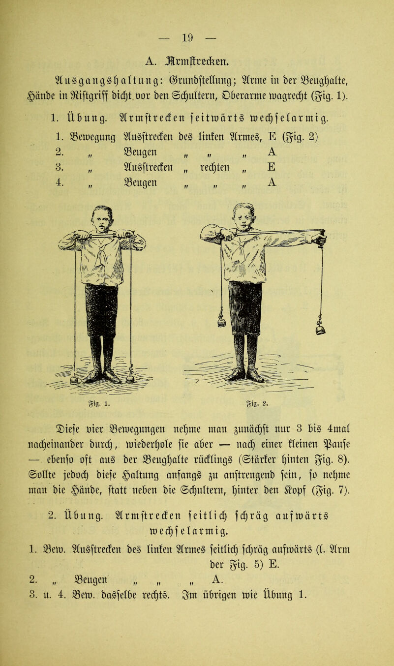 A. M.rmjtarbm 2ln§gang3f)attung: ®runbftedung; dritte in ber «engtjatte, §änbe in fRiftgriff bicfjt.üor ben ©djnttern, Dberarnte tüagredjt (gig. 1). 1. Übnng. 2Irmftreden feittoärt§ tned)f etar mi g. 1. «etoegung 5Iu§ftreden be£ tinfen 5lrme§, E (gig. 2) 2. „ «engen fr „ „ A 3. „ $n§ftreden „ regten „ E 4. rf «engen ff „ „ A gig. 1. %\q. 2. SDiefe üier «en)egnngen neunte man gnnädjft nur 3 bi§ 4mat nadjeinanber burd), mieberfjole fie aber — nad) einer Keinen ^ßaufe — ebenfo oft an§ ber «engfjatte rüdtingä (©tarier hinten gfig. 8). (Sollte jeboc^ biefe §altnng anfangs gu anftrengenb fein, fo neunte man bie §änbe, ftatt neben bie ©djultern, hinter ben ^opf (gig. 7). 2. Übnng. Slrmftreden feitlid) fdfräg anfmärt§ med)f elarmig. 1. «eto. 2ln§ftreden be3 linfen 2lrme§ feitlid) fdjräg anfmärtä (t. 2lrm ber gig. 5) E. 2. r. «engen „ „ „ A. 3. n. 4. «em. baäfelbe red)t§. 8m übrigen tnie Übnng 1.