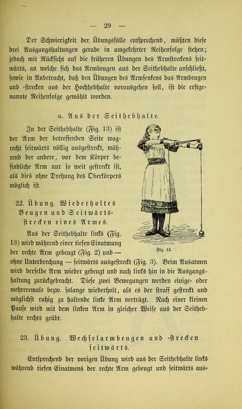 £>er ©chmierigfeit ber Übunggfälle entfprechenb, müßten biefe brei Augganggljaltungen gerabe in umgefehrter Reihenfolge fielen; jebod) mit Rüdficht anf bie früheren Übungen beg Armftredeng feit= märtg, an meld)e fid) bag Armbeugen ang ber ©eithebhalte anfchliefit, fomie in Anbetracht, ba§ ben Übungen beg Armfenfeng bag Armbeugen unb =ftreden attg ber ^>odhhebhaÜe oorauggehen fott, ift bie erftge- nannte Reihenfolge gemäht morben. a. A n g ber © e i t h e b 1) a 11 e. 3n ber ©eithebhalte (gig. 13) ift ber Arm ber betreffenben ©eite mag= rect)t feitmärtg üöllig auggeftredt, mäh=* renb ber anbere, üor bem Körper be* finbtiche Arm nur fo meit geftredt ift, alg bieg ohne Drehung beg Dberförperg mögti(h ift. 22. Übung. Söieberholteg Mengen nnb © e i t m ä r t g= ft reden eineg Armeg. Ang ber ©eithebhalte tinlg (gig. 13) mirb mährenb einer tiefen Einatmung ber rechte Arm gebeugt (gig. 2) nnb — ohne Unterbrechung — feitmärtg auggeftredt (gig. 3). Sßeirn Augatmen mirb berfelbe Arm mieber gebeugt unb nad) linfg hin in bie Auggangg= hattnng ^nrüdgebracht. 2)iefe §mei Sßemegttngen merben einige- ober mehreremale be^m. fotange mieberhott, alg eg ber ftraff geftredt unb mögtichft ruhig ju hnltenbe tinfe Arm oerträgt. Rach einer flehten ^aufe mirb mit bem linfen Arm in gleicher SBeife ang ber ©eitheb- halte red^tg geübt. 23. Übung. Sßechfelarmbeugen nnb ^ftreden feitmärtg. (Sntfürechenb ber oorigen Übung mirb ang ber ©eithebhalte linfg mährenb tiefen (Sinatmeng ber redete Arm gebeugt unb feitmärtg aug=