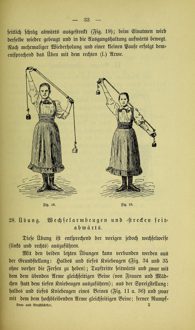 feitlid) fdjräg abmärtS auSgeftrecft (gig. 19); Beim Einatmen mirb berfetbe mieber gebeugt uub in bie 2tnSgangShattung aufmärtS bemegt. 9lacf) mehrmaliger Sßieberhotung uub einer Keinen $aufe erfolgt beim entfpred)enb baS Üben mit bem regten (l.) fete. 28. Übung. Sßechfelarmbeugen nnb =ftreden feit* a b m ä r t S. £)iefe Übung ift entfprec^enb ber üorigen jeboch mechfetmeife (tinfS nnb rechts) auS§uführen. SIttit ben beiben testen Übungen fann oerbnnben merben ans ber ®runbftetlung: §atbeS nnb tiefes Kniebeugen (gig. 34 nnb 35 ohne oortjer bie gerfen jn heben); Supftritte feitmärtS nnb ^mar mit bem bem übenben $rme gteid)feitigen $eine (non grauen nnb SD^äb= d)en ftatt bem tiefen Kniebeugen anS^uführen); ans ber ©prei^fteftung: halbes nnb tiefes Kniebengen eines deines (gig. 11 n. 36) nnb ^mar mit bem bem hotf)bteibenben $rnte gteicfjfeitigen S3eine; ferner 9tnmbf- 2lrm= unb 33ruftftärfer. 3