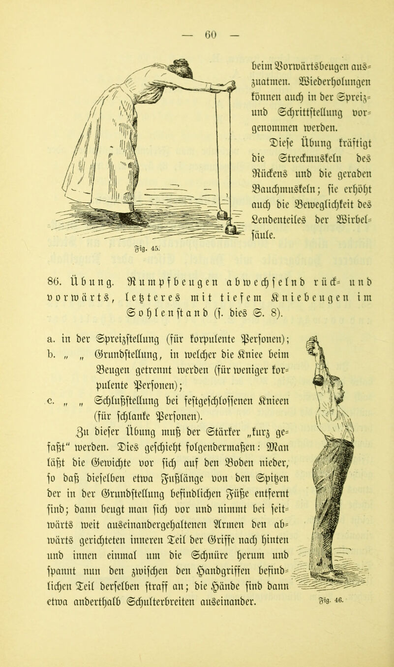 beim 3}orwärt3beugen aus- juatmen. Sßieberholungen lönnen aud) in ber ©prei^= unb ©djrittftellung twr^ genommen werben. £)iefe Übung fräftigt bie ©tredmu^feln be£ Riideng unb bie geraben 58aud)mu§feln; fie erf)öf)t and) bie 23eweglid)feit be» Senbenteileä ber SBirbel- faule. §ig. 45. 86. Übung. Rumpfbeugen abwechfelnb r ü d> unb t) o r w ä r t §, I e t$ t e r e § mit tiefem Kniebeugen im © o f) I e n ft a n b (f. bie§ ©. 8). a. in ber ©preijftellung (für lorpulente ^ßerfonen); b. „ „ ®runbftedung, in melier bie Kniee beim ^Beugen getrennt werben (für weniger tor= pulente Sßerfonen); c. „ „ ©chlufjftedung bei feftgefdjloffenen Knieen (für fdjlanle ^erfonen). 3u biefer Übung muf$ ber ©tarier fffur§ ge* faftt werben. ®ie§ gefdjiept folgenbermafsen: 9ftan läfjt bie (55ewidf)te oor fid) auf ben 33oben nieber, fo baf3 biefetben etwa gelänge oon ben ©pi^en ber in ber ($runbftedung befinblid)en gaifte entfernt finb; bann beugt man fidf) oor unb nimmt bei feit= wärt§ weit au§einanbergef)altenen Firmen ben ab* wärt§ gerichteten inneren £eil ber (Griffe nach hinten unb innen einmal um bie ©chniire herum un^ fpannt nun ben jwifdjen ben ganbgriffen befinb* liehen ^eil berfelben ftraff an; bie ganbe finb bann etwa anberthalb ©djulterbreiten au§einanber. Sftg. 46.