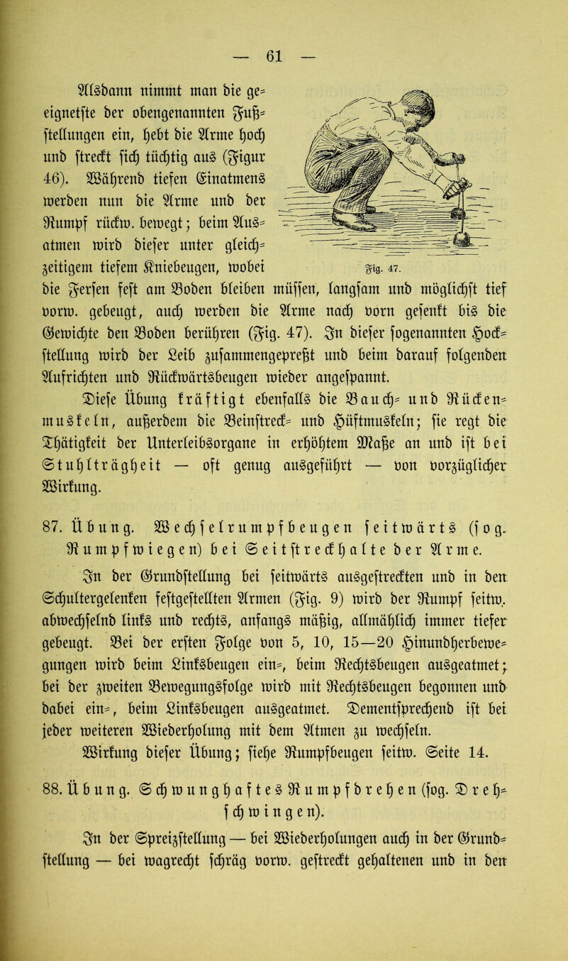 2l(Sbann nimmt man bie ge= eignetfte ber obengenannten gufj* fteüungen ein, ^ebt bie 5trme fjodj nnb ftr edt fid) tüchtig aus (gigur 46). SSaprenb tiefen Einatmens toerben nnn bie 2lrme nnb ber Rumpf rüdto. betoegt; beimSln^ atmen toirb bie)er unter gleich* zeitigem tiefem Kniebeugen, toobei g?tg. 47. bie gerfen feft am 25oben bleiben müffen, tangfam nnb möglidjft tief üorto. gebeugt, aud) toerben bie 2trme nad) üorn gefentt bis bie (Setmdjte ben 35oben berühren (gig. 47). $n biefer fogenannten §od- fteftung toirb ber ßeib gufammengeprejst nnb beim baranf fotgenben 2tufrid)ten nnb RüdtoartSbeugen toieber angefpannt. £)iefe Übung träftigt ebenfalls bie SSaudj* nnb Rüden^ muSfeln, aufjerbem bie 23einftred= nnb §üftmuSfetn; fie regt bie Spätigfeit ber UnterteibSorgane in erhöhtem SD^afge an nnb ift bei ©tuptträgheit — oft genug auSgefüt)rt — oon oorpgticper Söirfung. 87. Übung. Söecpfetrumpfbeugen feittoärtS (f 0 g. Rumpftoiegen) bei ©eit ft red p alte ber $ r m e. 3n ber ($runbftetlung bei feittoärtS auSgeftredten nnb in bett ©cputtergetenfen feftgeftetlten Ernten (gig. 9) toirb ber Stumpf feitto.. abtoecpfetnb tinfS nnb rechts, anfangs mäfjig, attmäpticp immer tiefer gebeugt. 95ei ber erften gotge &on 5, 10, 15—20 fpinunbperbetoe* gnngen toirb beim SinfSbeugen ein^, beim RedjtSbeugen auSgeatmet *r bei ber ^toeiten SöetoegungSfotge toirb mit RecptSbeugen begonnen nnb babei ein-, beim SinfSbeugen auSgeatmet. SDementfprecpenb ift bei jeber toeiteren Söieberpotung mit bem Stuten p toecpfetn. SBirtnng biefer Übung; fiepe Rumpfbeugen feitto. ©eite 14. 88. Übung. ©cptoungpafteSRumpfbrepen (fog. £) r e p- f cp to i n g e n). 3n ber ©prei^ftetlung — bei SBieberpotungen aucp in ber ($runb^ ftettung — bei toagrecpt fcpräg oorto. geftredt gehaltenen unb in ben