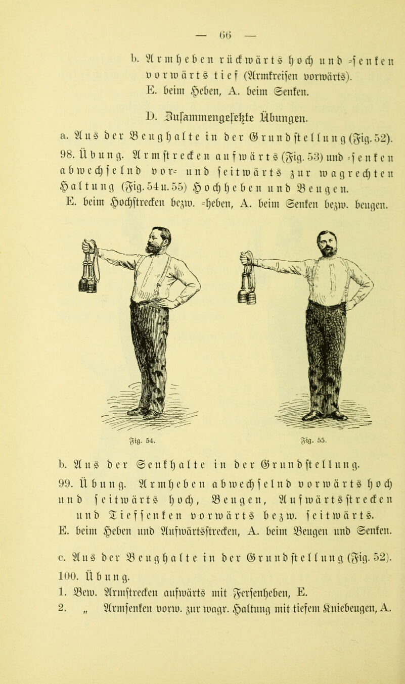 — 0(5 — b. Hrmfjeben riicfroarts f) o cf) unb =f e n f e n n o r w ä r t s tief (Hrmfreifen oormärts). E. beim §eben, A. beim ©entert. D. Jufammengefe^fe Übungen. a, Hu.3 ber SBeugfjalte in ber <3runbfteüun9(gig.52). 98. Ü b u n g. 2lrm ft reden aufwärts (gig. 53) unb Renten abwecfyfetnb t> 0 r= unb feitwärtS 5 u r wagredjten § a 11 u n g (gig.54u.55) §ocf)f)eben unb beugen. E. beim §od)ftreefen be^w. ^eben, A. beim ©enfen be^m. beugen. b. H u 3 ber ©enthalte in ber@Jrunbftetlung. 99. Ü b it n g. % r m \) e b e n abwedjfelnb 0 0 r m ä r 13 I) 0 dj unb feitwärtS f) 0 d), beugen, Aufwärts ft reden unb Sieffenfen norwärtS b e 3 w. feit m ä r 13. E. beim §eben unb HufwärtSftreden, A. beim ^Beugen unb ©enfen. c. H u S ber S3eug^alte in ber © r u n b ft e U it n g (gig. 52). 100. Übung. 1. 23em. Hrmftreden aufwärts mit gerfentjeben, E. 2. „ Hrmfenfen norm. §ur magr. Gattung mit tiefem Kniebeugen, A.