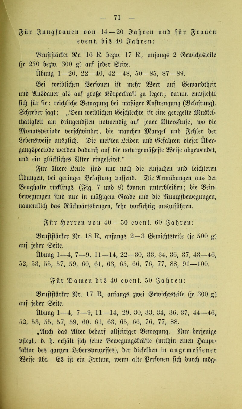 güt gungfrauen oon 14 — 20 gafjren unb für grauen eöent. bis 40 gahren: 23ruftftärfer 9fr. 16 E be^to. 17 E, anfangs 2 ($emichtSteile (je 250 bejtt). 300 g) auf jeber (Seite. Übung 1—20, 22—40, 42—48, 50—85, 87—89. $ei toeiblichen ^ßerfonen ift mehr Sßert auf ($emanbtf)eit unb 91uSbauer als auf grofje ®öfr>erfraft (egen; barum empfiehlt fitf) für fte: reichliche 23emegung bei mäßiger 21nftrengung (23elaftung). ©djreber fagt: „£)em toeiblichen ($efc£)lechte ift eine geregelte 9ftuSfet= t^ätigleit am bringenbften nottoenbig auf jener 211terSftufe, too bie SttonatSperiobe oerfchtoinbet, bie manchen lauget unb getjter ber ßebenStoeife auSglich. SDie meifteu Seibeu unb (Gefahren biefer Über- gangSperiobe tuerben baburch auf bie naturgemäfjefte SSeife abgetoenbet, unb ein glücflidjeS Witter eingeleitet. gür ältere Seute fiub nur noch bie einfachen unb leichteren Übungen, bei geringer Belüftung paffenb. £)ie 9trmübungen aus ber 33eugl)alte rücflingS (gig. 7 unb 8) fönneu unterbleiben; bie 23eim betoegungen fiub nur in mäßigem ($rabe unb bie Sfrmüfbetoegitngen, namentlich 9fricftoärtSbeugen, fehr oorfidjtig auSäufüf)ren. gür Herren üon 40 — 50 eoent. 60 gahren: 93ruftftärfer Sfr. 18 E, anfangs 2—3 ®etoichtSteile (je 500 g) auf jeber ©eite. Übung 1—4, 7—9, 11—14, 22-30, 33, 34, 36, 37, 43—46, 52, 53, 55, 57, 59, 60, 61, 63, 65, 66, 76, 77, 88, 91—100. gür tarnen bis 40 eoent. 50 gahren: 23ruftftärfer Sfr. 17 E, anfangs ^toei ($etoichtSteile (je 300 g) auf jeber ©eite. Übung 1—4, 7—9, 11—14, 29, 30, 33, 34, 36, 37, 44—46, 52, 53, 55, 57, 59, 60, 61, 63, 65, 66, 76, 77, 88. „Sind) baS SUter bebarf allfeitiger 23etoegung. Sfrr berjenige pflegt, b. h- erhält fich feine SßemegmtgSfräfte (mithin einen §auf)t^ faftor beS ganzen SebenSpro^effeS), ber biefelben in angemeffener SSeife übt. ©S ift ein grrtnm, menn alte ^erfonen fich ^ur<^ tnög=