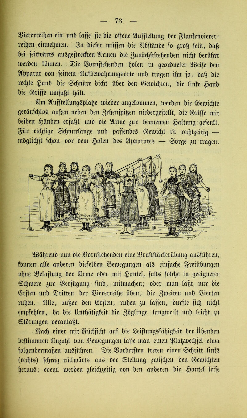 Viererreihen ein nnb raffe fie bie offene ^fufftettung bei; granlenoierer- reifen einnehmen. Sn biefer müffen bie 2Tbftänbe fo groff fein, baff bei feitmärtS auggeftrecften Ernten bie gunächftftehenben nicht berührt merben tonnen. $)ie Vornftehenben h^en in georbneter Vkife ben Apparat Don feinem 5(nfbemahrnng§orte unb tragen ihn fo, baff bie rechte §anb bie (Schnüre bicf)t über ben (Vernichten, bie tinfe §anb bie (Vriffe umfaßt hütt. 2Tnt 2lnffteirung§ürahe mieber angetommen, merben bie (Vernichte geränfch(o§ auffen neben ben gehenden niebergeftettt, bie (Vriffe mit beiben §änben erfaßt nnb bie 5Trme zur beqnemen §a(tung gefenft. giir richtige ©chnurlänge nnb ^ajfettbe^ (Verniet ift rechtzeitig — mögüchft fdfon oor bem §o(en be£ 2tpüarate§ — ©orge zu tragen. Sßährenb nun bie Vornftehenben eine Vruftftärferübung au§füt)ren, tonnen alle anberen biefetben Vemegungen a(§ einfache Freiübungen ohne Velaftmtg ber 2trme ober mit §antet, faft§ fotche in geeigneter ©chmere zur Verfügung finb, mitmachen; ober man (afft nur bie Vrften unb dritten ber Viererreihe üben, bie feiten unb Vierten ruhen. OTe, auffer ben (Vrften, ruhen zu taffen, bürfte fitf) nicht empfehlen, ba bie Untf)ätigfeit bie gögtinge tangmeift nnb leicht zu ©törungen oeranta^t. V^ach einer mit Sftücfficht auf bie ßeiftung§fähig!eit ber Übenben beftimmten ^Tnzaht öon Vemegungen taffe man einen $ra|toechfer ettoa fotgenbermaffen ausführen. SDie Vorberften treten einen ©cfjritt tinfS (rechte) fcfjrüg rücfraärtS aus ber ©teftung z^if^en ben Vernichten heraus; eoent. merben gleichzeitig uon ben anberen bie §antet teife