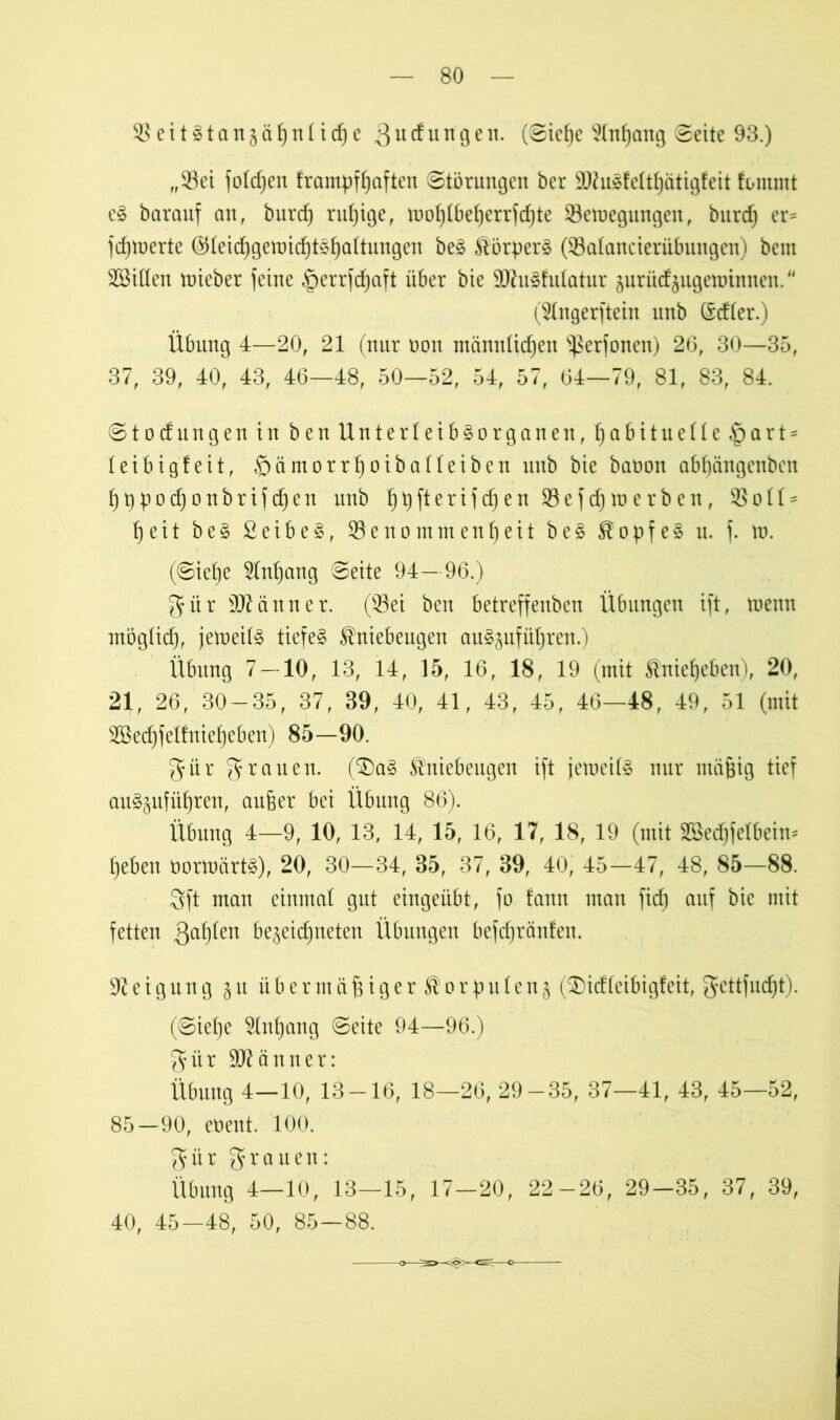 SeitStanjähnliche 3 u d u n g e n. (©iehe Anhang ©eite 93.) „Sei foldjen frampfhaften Störungen ber ültfuSfelthätigfeit fommt eS barauf an, burcf) rul)ige, mohlbeherrfdjte Settiegungen, burd) er* fdpuerte ©leidjgemichtShaltungen beS Körpers (Salancierübungen) bem SMllen ttiieber feine §err|d)aft über bie SOhtSfulatur juriicfjugettinnen. (^Ingerftein unb (Mler.) Übung 4—20, 21 (nur non männlichen s~ßerfonen) 26, 30—35, 37, 39, 40, 43, 46—48, 50—52, 54, 57, 64—79, 81, 83, 84. ©tocfungen in ben Unterleibsorganen, habituelle hart- leibig! eit, häntorrhoiballeiben unb bie baoon abhängenben hppochonbrifdjen unb hUftertfcf)en Sefdjtuerben, Soll* heit beS ßeibeS, Senommenheit beS Kopfes u. f. m. (©iehe Anhang ©eite 94— 96.) gür sD7änner. (Sei ben betreffenben Übungen ift, roenn möglich, jemeilS tiefes Kniebeugen auSjuführen.) Übung 7 — 10, 13, 14, 15, 16, 18, 19 (mit Knieheben), 20, 21, 26, 30-35, 37, 39, 40, 41, 43, 45, 46—48, 49, 51 (mit Skäffelfnieljeben) 85—90. gür grauen. ($)aS Kniebeugen ift jetneils nur mäßig tief auS^uführen, außer bei Übuug 86). Übung 4—9, 10, 13, 14, 15, 16, 17, 18, 19 (mit Sßedhfelbein* heben öormärtS), 20, 30—34, 35, 37, 39, 40, 45—47, 48, 85—88. 3ft man einmal gut eingeübt, fo fann man fid) auf bie mit fetten fahlen bejeichneten Übungen befcfjränfen. Neigung § u it b e r m ä ß i g e r K o r p u 1 e n § (3)idfeibigfeit, gettfudjt). (©iehe Anhang ©eite 94—96.) gür Männer: Übung 4—10, 13-16, 18—26, 29-35, 37—41, 43, 45—52, 85—90, eoent. 100. gür grauen: Übung 4—10, 13—15, 17—20, 22-26, 29—35, 37, 39, 40, 45—48, 50, 85—88.