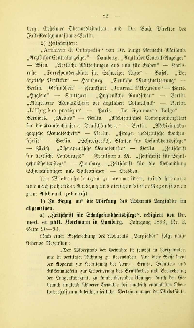 berg, ÖJef)eimer Dbermebijinalrat, unb Dr. $3ad), £ireftor bes gatf=9katgi)mnafiums=Q3er(in. 2) Qeitfdjriften: „Archivio di Ortopedia“ oon Dr. £uigi 53ernad)t = 91£at(anb. „Ä^ttidjer dentrafan^eiger — Hamburg. „SXrjtüdjerdentra(^(njeigcr44 — SBien. „S^ttidje äRitteilungen au§ unb für 33abeu44 — Karte-- rufje. „dorrefponben3b(att für Sdjme^er Srjte44 — 23afe(. „$>er är^Üidje 'ißrafttfer'4 — Hamburg. „SDeutfdje SO^ebtjtnaijettung44 — Berlin. „©efunbfjeit44 — granffurt. ,,Journal d’Hygiene“ — ^ßarte. „§pgteta44 — Stuttgart. „|)pgienifd)e 9lunbfd)au — Berlin. „Qttuftrierte 9ttonatefd)rift ber är^t(id)en ^oftjtedjnif — SöcrUit. ,,L?Hygiene pratiqne“ — s$ari§. „Le Grymnaste Beige“ — $ermer§. „ülftebico — $ertin. ,,9Jkbiynifd)e§ dorrefponben^btatt für bie Kranfentyäufer 2c. ®eutfdj(anb§ 2c. —SBertin. „9flebi3inpäba= gogifdje 9Ü^onat§fcf)rift — Berlin, „fraget ntebiynifd)c SSodjeit'- fdjrtft44 — 23er(tn. „Sdjtneiaerifdje S3(ätter für dlefunbfjeitepflege — 3üridy „‘Jfyerapeutifdje 9ftonat§f)efte — ^Berlin. „geitfdjrift für är^tüd^e ^anbprapS — grauffurt a. 9#. „Qeitfdjrift für SdfjuL gefunbfjeitepftege4' — Hamburg. „Qettfdjrtft für bte 23el)anMung Sd)tuad)finniger unb dpiteptifdjer — $>re§ben. Um 2öteberf)ohingen 31t oermeiben, tuirb fyierauä n urnad)ftef)enber9tu§3ugau§einigenbiefe r 91 e 3 e n f i 0 n e u §um 9tbbrucf gebracht. 1) 3n 23eptg auf bie Söirfung be3 Apparate £argiabfcr im allgemeinen. a) „Shtfdjrift für Sdjulgefnnbfjeitepflegc, rcbigiert bon Dr. med. et phil. Kotelmann in Hamburg. Safjrgang 1893, 9ir. 2, Seite 90—93. 91ad) einer Söefdjreibung De§ Apparate „Sargiaber“ folgt nady ftefyenbe 9ie§enfion: „‘Ser SBiberftanb ber ®ehndfjte ift fotoo!)! in borijontater, mie in bertifater SÜdjtung 311 übertuinben. 2tuf biefe SScife bient ber Apparat jnr Kräftigung ber 2trm=, $8rufL, Sd)utter= unb 9tüdenmu£fetn, 3111* drmeiterung be3 93ruftforbe§ unb SBermefjrung ber Sungenfapa3ität, 311 fompenfierenbeu Übungen burd) beit ©e= braud) ungteid) fermerer ®ctoid)te bei ungteid) entnnefetten Ober- förperbätften unb teilten fcittirf)cn SBerfrümmungen ber Sßirbetfäute.