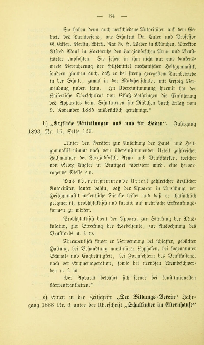 ©o fjaben beim and) bcrfcpiebene Autoritäten auf bcm ©e= biete bc£ EEurntocfenä, ttne ©djutrat Dr. (Suter unb 'ifrofcffor ©. (Sdter, Berlin, SEBirft. 9tat §. Söeber in Sttüncpen, $)ireftor Alfreb 9ttaut in Karlsruhe ben Sargiaberfcpen Arm= unb 33ruft* ftärfer empfohlen. ©ie fefjen in ihm nicfjt nur eine banfens* merte ^Bereicherung ber §itf§mittet mechanifdper ^eitgpmnaftif, fonbern glauben auch, baß er bei ftreng geregeltem Surnbetriebe in ber ©cpute, §umat in ber SJiäbd^enfd^uIe, mit (Srfofg $Ber* menbung finben fann. Sn Übereinftimmung hiermit pat ber ®aiferticpe Dberfdjutrat bon (Stfaß-Sotpringen bie (Einführung be§ Apparate^ beim ©cputturnen für ÜJtäbcpen burd) (Erlaß oom 9. üftobember 1885 auäbrüdticp genehmigt. b) „Ärztliche Mitteilungen au§ unb für 23aben. Sohrgang 1893, 9lx. 16, ©eite 129. „Unter ben (Geräten jur Ausübung ber §au3- unb §eit= gßmnaftif nimmt nach beut übereinftimmenben Urteil zahlreicher Fachmänner ber Sargiaberfcpe Arm- unb SBruftftärfer, tuelcher oon ®eorg (Sngter in Stuttgart fabriziert mirb, eine perbor- ragenbe ©teile ein. ®a§ überein ft immenbe Urteil zahlreicher ärzttidjer Autoritäten tautet bapiu, baß ber Apparat in Ausübung ber §eitgpmnaftif toefenttiepe 25ienfte triftet unb baß er tpatfäcpticp geeignet ift, proppptaftifd) unb furatib auf meprfadje (Srfranfungä* formen §n bürten. ^roppptaftifdp bient ber Apparat jur ©tärfung ber 3)h futatur, z^r ©tredung ber SBirbelfäute, zur Au8bcpnung be3 $Brufttorb§ n. f. m. £perapeutifcp finbet er SBerrocnbung bei fcplaffer, gebüdter Spaltung, bei SBepanbtung miisfulärer ®pppofen, bei fogenanntcr ©cpmat* unb (Sngbrüftigteit, bei Formfehlern bc£ $Bruftfaften§, nach ber (Smpßemopcration, fomie bei nerböfcit Atcmbcfdjtocr- ben u. f. tu. ®er Apparat betbäprt fiel; ferner bei fonftitutioneHen •fterbentranfpeiten. c) (Einen in ber ^^^l^rift „$>cr SBilbuttg# * herein Fapr- gang 1888 9tr. 6 unter ber Überfdjrift „©djulfiitber int (Slternpaufe