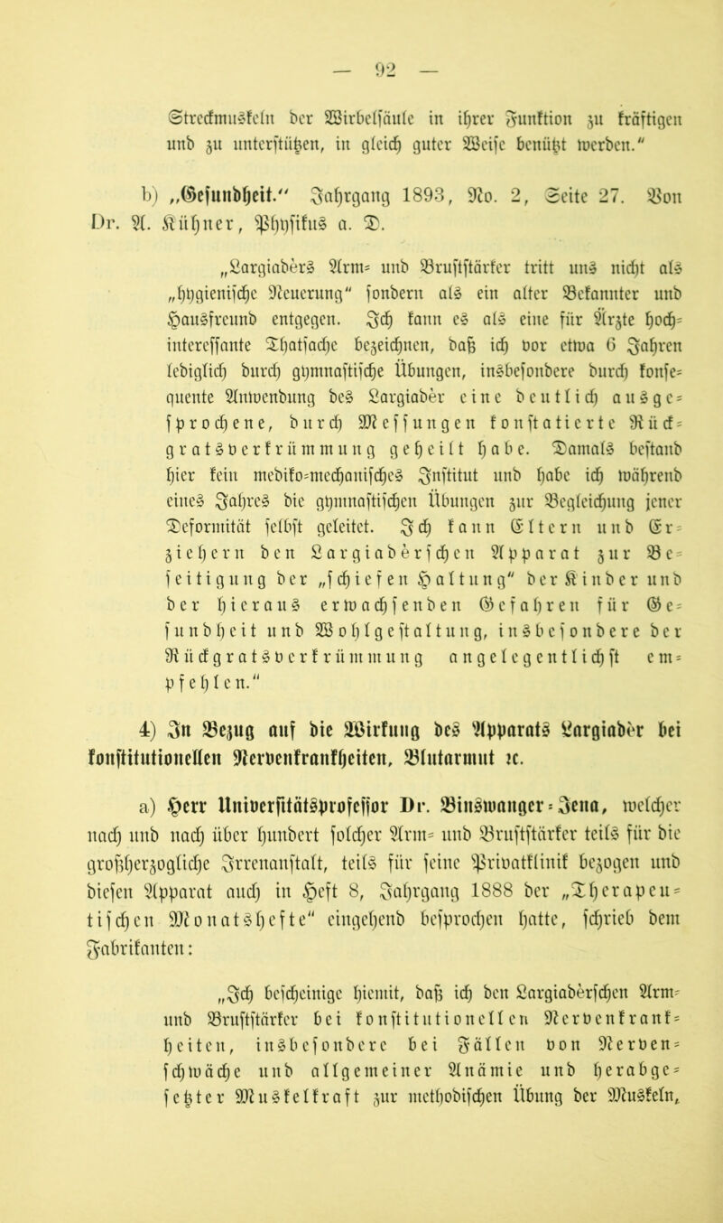 ©trcdmusfctn bcr Sßirbeffäufe in i^rer gunftion 511 fräftigen unb ju unterftü^en, in gleich guter SBeife benüpt toerben. b) ,,©efunbljeit.'' Sa^tgang 1893, 9?o. 2, Seite 27. s-8on Dr. 5f. $itbner, ^^t)fiht§ a. D. „ßargiaber§ Slrm- unb S3ruftftärfer tritt un» nicfjt ate „bpgienijcbe Neuerung“ fonbern atö ein alter ©efannter unb §au§freunb entgegen. 3<f) fann e§ af» eine für Birgte bodj= intereffante S^atfac^c begeic^nen, baß id) t»or etU)a 6 Satiren febigfid) burd) gpmnaftifcbe Übungen, in§befonbere burd) fonfe= quente Slntoenbung be§ Sargiaber eine beu tficb auägc* f p r 0 d) e n e, burd) SO?efJungen fonftatierte fRiicf = grat£berfrütnmung geteilt habe. Damals beftanb pier fein mebifo=mecbanifd)e3 Qnftitut unb ^abc id) iuäfjrenb eiltet 3al)re§ bie gpmnaftijcben Übungen 51a* SBegfeidjung jener Deformität fetbft geleitet. Qd) fann Grftcrn unb (Sr^ giepern b e n £ a r g i a b e r f cf) e n 3f p p a r a t § lt r $8 e = f eitigung bcr „f d) ie f en § af t lt n g berß'inberunb ber hieran § ertoacbfenben ® e f a b r e n für ® e = f u n b b e i t unb 2Bof)fgeftaftung, in§bef0nbere bcr 91 ü cf g r a t § 0 c r f r ü nt nt u n g angefegentlidjft e m = pfeifen. 4) 3tt ^ejug auf bie äöirfung be§ Apparate £argiaber bei fanftitutionelfen 9lemnfrattffjeiten, 23(utarmut n. a) §err Uniberfitätsprofcfjor Dr. 23iitsnmnger = 3eita, tuefd)cr nad) unb nad) über f)unbert fofdjer 5frm= unb Söruftftärfer teibS für bie grof3f)er§ogfid)e 8trenanftaÜ, teif§ für feine ^ribatflinif bezogen unb biefen Apparat and) in §eft 8, 3af)rgaug 1888 ber „Dfjerapeu* tifdjcn onat3f)efte“ cingefjenb befprodjen f)atte, fcbrieb beut gabrifauten: „8$ bcjdjcinigc pientit, baß id) ben £argiaberfdjen Slrnn unb Söruftftärfer bei fonftitntioneffcn ■ifterbenfranf* beiten, inäbefonbere bei gäffcit b 0 n -ft e r b e n = fcbtuäcbe unb allgemeiner Anämie nnb perabge- fester 9Rn^felfraft §ur mctf)obifd)en Übung ber 9)lu§fefnt