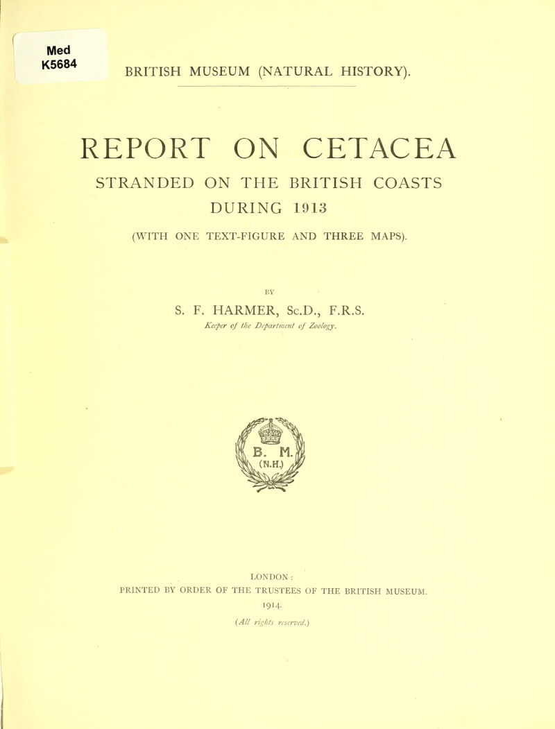 Med K5684 BRITISH MUSEUM (NATURAL HISTORY). REPORT ON CETACEA STRANDED ON THE BRITISH COASTS DURING 1913 (WITH ONE TEXT-FIGURE AND THREE MAPS). BY S. F. HARMER, Sc.D., F.R.S. Keeper of the Department of Zoology. LONDON: PRINTED BY ORDER OF THE TRUSTEES OF THE BRITISH MUSEUM. 1914. {All rights reserved.)