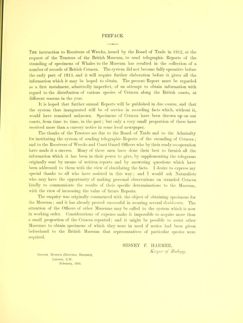 PREFACE. The instruction to Receivers of Wrecks, issued by the Board of Trade in 1912, at the request of the Trustees of the British Museum, to send telegraphic Reports of the stranding of specimens of Whales to the Museum has resulted in the collection of a number of records of British Cetacea. The system did not become fully operative before the early part of 1913, and it will require further elaboration before it gives all the information which it may be hoped to obtain. The present Report must be regarded as a first instalment, admittedly imperfect, of an attempt to obtain information with regard to the distribution of various species of Cetacea along the British coasts, at different seasons in the year. It is hoped that further annual Reports will be published in due course, and that the system thus inaugurated will be of service in recording facts which, without it, would have remained unknown. Specimens of Cetacea have been thrown up on our coasts, from time to time, in the past; but only a very small proportion of these have received more than a cursory notice in some local newspaper. The thanks of the Trustees are due to the Board of Trade and to the Admiralty for instituting the system of sending telegraphic Reports of the stranding of Cetacea ; and to the Receivers of Wrecks and Coast Guard Officers who by their ready co-operation have made it a success. Many of these men have done their best to furnish all the information which it has been in their power to give, by supplementing the telegrams originally sent by means of written reports and by answering questions which have been addressed to them with the view of elucidating the facts. I desire to express my special thanks to all who have assisted in this way; and I would ask Naturalists who may have the opportunity of making personal observations on stranded Cetacea kindly to communicate the results of their specific determinations to the Museum, with the view of increasing the value of future Reports. The enquiry was originally commenced with the object of obtaining specimens for the Museum; and it has already proved successful in securing several desiderata. The attention of the Officers of other Museums may be called to the system which is now in working order. Considerations of expense make it impossible to acquire more than a small proportion of the Cetacea reported; and it might be possible to assist other Museums to obtain specimens of which they were in need if notice had been given beforehand to the British Museum that representatives of particular species were required. SIDNEY F. HARMER, Keeper of Zoology. Bbitish Museum (Natural History), London, S.W. February, 1914.