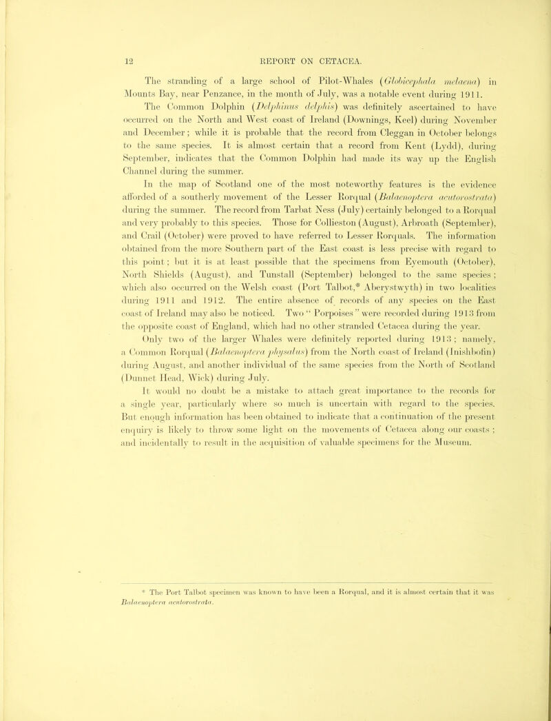 The stranding of a large school of Pilot-Whales (Globicephala melaena) in Mounts Bay, near Penzance, in the month of July, was a notable event during 1911. The Common Dolphin (Delphinus delphis) was definitely ascertained to have occurred on the North and West coast of Ireland (Downings, Keel) during November and December; while it is probable that the record from Cleggan in October belongs to the same species. It is almost certain that a record from Kent (Lydd), during September, indicates that the Common Dolphin had made its way up the English Channel during the summer. In the map of Scotland one of the most noteworthy features is the evidence afforded of a southerly movement of the Lesser Rorqual (Balaenoptera acutorostrata) during the summer. The record from Tarbat Ness (July) certainly belonged to a Rorqual and very probably to this species. Those for Collieston (August), Arbroath (September), and Crail (October) were proved to have referred to Lesser Rorquals. The information obtained from the more Southern part of the East coast is less precise with regard to this point; but it is at least possible that the specimens from Eyemouth (October), North Shields (August), and Tunstall (September) belonged to the same species; which also occurred on the Welsh coast (Port Talbot,* Aberystwyth) in two localities during 1911 and 1912. The entire absence of records of any species on the East coast of Ireland may also be noticed. Two “ Porpoises ” were recorded during 1913 from the opposite coast of England, which had no other stranded Cetacea during the year. Only two of the larger Whales were definitely reported during 1913 ; namely, a Common Rorqual (Balaenoptera phy salus) from the North coast of Ireland (Inishbofin) during August, and another individual of the same species from the North of Scotland (Dunnet Head, Wick) during July. It would no doubt be a mistake to attach great importance to the records for a single year, particularly where so much is uncertain with regard to the species. But enough information has been obtained to indicate that a continuation of the present enquiry is likely to throw some light on the movements of Cetacea along our coasts ; and incidentally to result in the acquisition of valuable specimens for the Museum. * The Port Talbot specimen was known to have been a Rorqual, and it is almost certain that it was Balaenoptera acutorostrata.