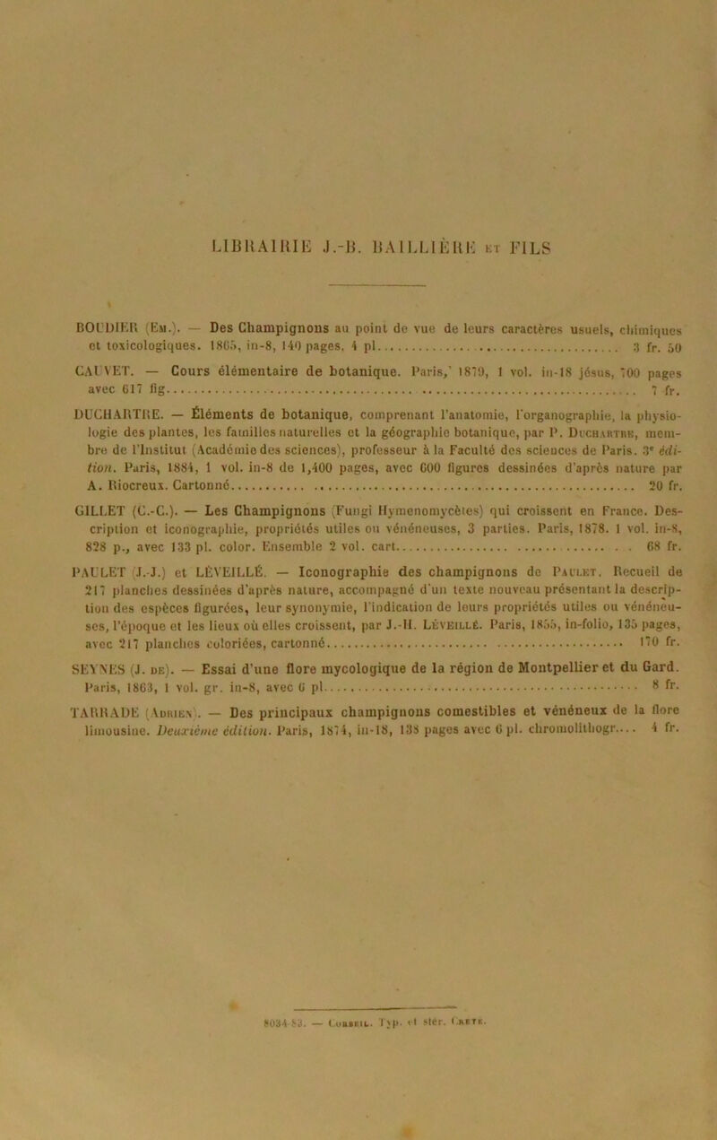 LlBUAHîIE J.-B. BAILLIÈUK kt FILS BOL’ÜIKU (Km.). — Des Champignons au point de vue de leurs caractères usuels, chimiques et toxicologiques. 18ü.i, in-8, 140 pages. 4 pl fr. 50 CAI VET. — Cours élémentaire de botanique. Paris,’ 1879, 1 vol. in-18 Jésus, 700 pages avec 017 lig 7 fr, DUCH.AllTlîE. — Éléments de botanique, comprenant l’anatomie, l’organograpliie, la physio- logie des plantes, les familles naturelles et la géographie botanique, par P. DucH.xRTnK, mem- bre de l'Institut (Académie des sciences), professeur à la Faculté dos sciences de Paris. .î édi- tion. Paris, 1884, 1 vol. in-8 de 1,400 pages, avec 000 ligures dessinées d'après nature par A. lliocreux. Cartonné 20 fr. GILLET (C.-C.). — Les Champignons (Fungi llymenomycèies) qui croissent en France. Des- cription et iconographie, propriétés utiles ou vénéneuses, 3 parties. Paris, 1878. 1 vol. in-8, 828 p., avec 133 pl. color. Ensemble 2 vol. cart 68 fr. PAULET (J. J.) et LÈVEILLÉ. — Iconographie des champignons de Paclet. llecueil de 217 planches dessinées d’après nature, accompagné d'un texte nouveau présentant la descrip- tion des espèces figurées, leur synonymie, l'indication de leurs propriétés utiles ou vénéneu- ses, l’époque et les lieux où elles croissent, par J.-11. LÉVEtLtÉ. Paris, 18ôi), in-folio, 135 pages, avec 217 planches coloriées, cartonné 170 fr. SEVNES (J. de). — Essai d’une flore mycologique de la région de Montpellier et du Gard. Paris, 1863, 1 vol. gr. in-8, avec 6 pl ** fr. TAUHADE (Aüiue.V. — Des principaux champignons comestibles et vénéneux de la flore limousine. Deuxteme édition. Paris, 1874, in-18, 138 pages avec 6 pl. chromolithogr— 4 fr. S03A S3. — CuBiEiL. T;p. it »Kr. t.mTic.