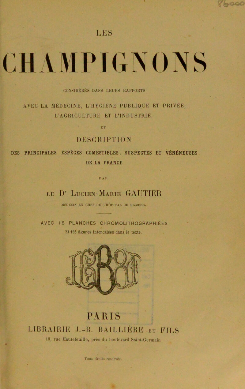 CONSIDÉRÉS DANS LEURS RAPPORTS AVEC LA MÉDECINE, L’HYGIÈNE PUBLIQUE ET PHIVÉE, L’AGRICULTURE ET L’INDUSTRIE, ‘ KT DESCRIPTION DES PRINCIPALES ESPÈCES COMESTIBLES, SUSPECTES ET VÉNÉNEUSES DE LA FRANCE V A H UE D Lucien-Marie GAUTIER MKIJKCI.N K.N CHEF ÜE l’HÙPITAL DE MAMËHS, AVEC 16 PLANCHES CHROMOLITHOGRAPHIÉES i Et 195 figures intercalées dans le texte. PARIS ; UBRAirUE J,-H. lUILLIÈRlî et FILS 19, rue Hautereuille, près <lu boulevard Saiut-Gerinaiii ruim ilroils réservés.