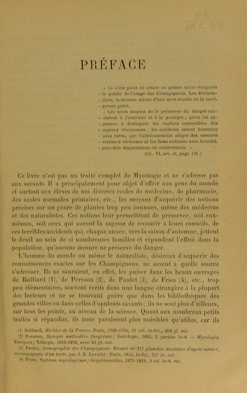 P R É F A G E « Co n’est point en criant au poison qu'on éloignera « le public de l’usage dos Cliampigiions. Les déclama- u lions, la menace môme d’une mort cruelle ne le corrl- 11 geront point. « Les seuls moyens de le préserver du danger con- « sistent il l’instruire et à le protéger; qu’on lui ap- « prenne à distinguer les espèces comestibles des « espèces vénéneuses, les accidents seront beaucoup I* plus rares; que l'administration adopte des mesures Il vraiment sérieuses et les fasse exécuter avec fermeté, Il peut-être disparaîtront-ils entièrement. » (Cb. VI, art. iv, page 131.) Ce livre a’est pas un traité complet de Mycologie et ne s’adresse pas aux. savants. 11 a principalement pour objet d’olVrir aux gens du monde et surtout aux élèves de nos diverses écoles de médecine, de pharmacie, des écoles normales primaires, etc., les moyens d’acquérir des notions [irécises sur un genre de plantes trop peu connues, même des médecins et des naturalistes. Ces notions leur permettront de préserver, soit eux- mêmes, soit ceux qui auront la sagesse de recourir à leurs conseils, de ces terribles accidents qui, chaque année, vers la saison d’automne, jettent le deuil au sein de si nombreuses familles et répandent l’eirroi dans la population, qu’aucune mesure ne préserve du danger. lyiiomme du monde ou même le naturaliste, désireux d’acquérir des connaissances exactes sur les Champignons, ne savent à quelle source s’adresser. Ils ne sauraient, en elîet, les puiser dans les beaux ouvrages de Ilulliard (1), de Persoon (2), de Paulet (3), de Fries (4), etc., trop peu élémentaires, souvent écrits dans une langue étrangère à la plupart des lecteurs et ne se trouvant guère <}ue dans les bibliotbè([ues des grandes villes ou dans celles d’opulents savants; ils ne sont plus d’ailleurs, sur tous les points, au niveau de la science. Quant aux nombreux petits traités si répandus, ils nous paraissent plus nuisibles qu’utiles, car ils (1) Bulliard, Herbier de la France. Paris, 1780-1795, 12 vol. in-foL, C02 pl. ool. (5) Persoon, Synopis metbodici fungarurn ; Gœttingæ, 1801, 2 parties in-8. — Mycologia Europutit; Grlangæ, 1822-1828, avec 30 pl. col. (3) Paulet, Iconographie des Champignons. Recueil de 211 planches dessinées d’après nature, accompagnées d'un texte, par J. IL Leveillé ; Paris, 1855, in-fol., 217 pl. col. (4) Pries, Syslema mycologicum ; Gryphiswaldiæ, 1821-1829, 3 vol. in-8, etc.