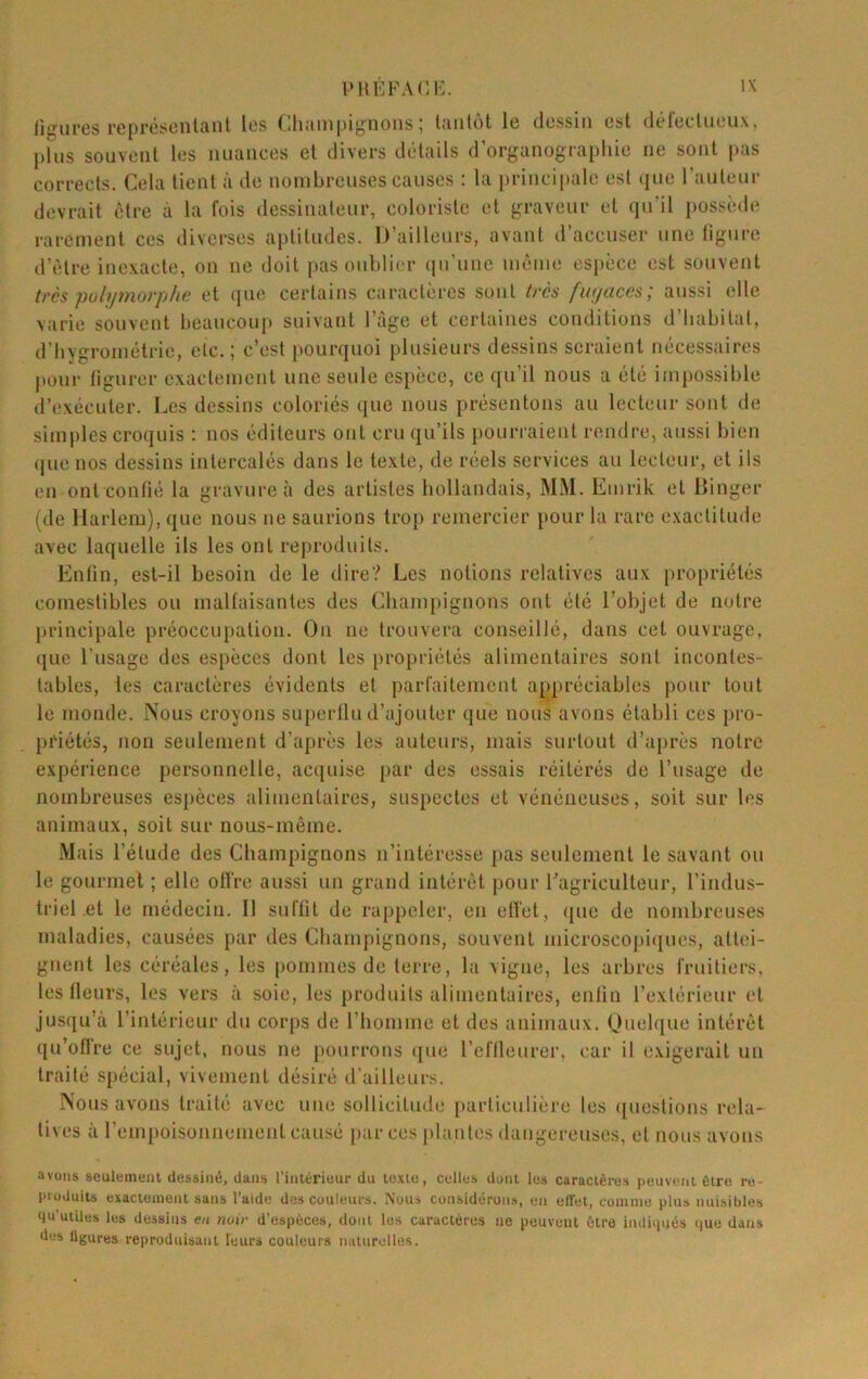 ligures rcprcsciitflnl les (jluinipi^noiis j liwilot le dessin est déleclucuxj J)lus souvent les nuances et divers détails d’organograpliie ne sont jias corrects. Cela lient à île nombreuses causes : la principale est (jue railleur devrait être à la fois dessinateur, coloriste et graveur et qu’il possède rarement ces diverses aptitudes. D’ailleurs, avant d accuser une figure d’èlre inexacte, on ne doit pas onbli(‘r (in’unc même os|)èce est souvent très pulif7)iûrphf; et (inc certains caractères sont iré^ fu/fuces; aussi elle varie souvent beaucoup suivant l’àge et certaines conditions d’babilat, d’hygrométrie, etc.; c’est i»ourquoi plusieurs dessins seraient nécessaires pour tignrer exactement une seule csiièce, ce qu’il nous a été impossible d’(!xécuter. Les dessins coloriés que nous présentons au lecteur sont de simples croquis : nos éditeurs ont cru qu’ils pourraient rendre, aussi bien (]ue nos dessins intercalés dans le texte, de réels services au lecteur, et ils en ont confié la gravure à des artistes hollandais, MM. Emrik et Hinger (de Harlem), que nous ne saurions trop remercier pour la rare exactitude avec laquelle ils les ont reproduits. Enfin, est-il besoin de le dire? Les notions relatives aux [)ropriélés comestibles ou malfaisantes des Champignons oui été l’objet de notre principale préoccupation. On ne trouvera conseillé, dans cet ouvrage, que l'usage des espèces dont les [U'opriélés alimentaires sont incontes- tables, les caractères évidents et parfaitement appréciables pour tout le monde. Nous croyons superflu d’ajouter que nous avons établi ces pro- priétés, non seulement d’après les auteurs, mais surtout d’après notre expérience personnelle, ac({uise par des essais réitérés de l’usage de nombreuses espèces alimentaires, suspectes et vénéneuses, soit sur les animaux, soit sur nous-même. Mais l’élude des Champignons n’intéresse pas seulement le savant ou le gourmet ; elle offre aussi un grand intérêt pour l’agriculteur, l’indus- triel et le médecin. Il suffit de rappeler, en effet, ([ue de nombreuses maladies, causées par des Champignons, souvent microscopi(iucs, altc'i- gnent les céréales, les pommes de terre, la vigne, les arbres fruitiers, les fleurs, les vers à soie, les produits alimentaires, enfin l’extérieur et jusqu’à l’intérieur du corps de riiomme et des animaux. Ouelque intérêt qu’oflre ce sujet, nous ne pourrons (lue l’effleurer, car il exigerait un traité spécial, vivement désiré d'ailleurs. Nous avons traité avec une sollicitude particulière les questions rela- tives à l’empoisonnemenl causé [lar ces plantes dangereuses, et nous avons avons seulement dessiné, dans l'intérieur du texte, celles dont les caractères peuvent être re- pioJuits exactement sans l’aide des couleurs. Nous considérons, en effet, coinine plus nuisibles 4u’utiles les dessins en noir d’espèces, dont les caractères ne peuvent être indiqués ijuc dans dus ligures reproduisant leurs couleurs naturelles.