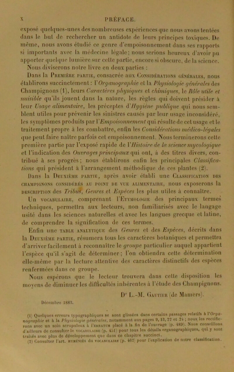 1 X PREFACE. exposé ([iiel(|ues-unes des noinhreuses exj)éi“ienees ([iie nous avons tentées dans le but de reclierclier un antidote do leurs principes toxiques. De même, nous avons étudié ce genre d’empoisonnement dans ses rapports si importants avec la médecine légale; nous serions heureux d’avoir pu apporter ([uchpie lumière sur cette partie, encore si obscure, de la science. Nous diviserons notre livre en deux parties : Dans la Première p.vrtie, consacrée aux (rinsi dé rations générales, nous établirons succinctement : VOrgmiographie cl la Physinlngie générales des Champignons (1), leurs Caractères physiques et chimiques, le Mie utile et nuisible qu’ils jouent dans la nature, les règles qui doivent présider à leur Usage alimentaire, les préceptes Hygiène publique qui nous sem- blent utiles pour prévenir les sinistres causés par leur usage inconsidéré, les symptômes produits par VEmpoisoimement (\\\\ résulte de cet usage elle traitement propre à les combattre, enfin les Considérations médico-légales ([lie jieul faire naître parfois cet empoisonnement. Nous terminerons cette première partie par l’exposé rapide de Y Histoire de la science ynycologique et l’indication des Ouvrages principaux (\m ont, à des litres divers, con- tribué à ses progrès; nous établirons enfin les principales Classifica- tions qui président à l’arrangement méthodique de ces plantes (2). Dans la Deuxième partie, après avoir établi une Classific.vtion des CHAMPIGNONS CONSIDÉRÉS AU POINT DE VUE ALIMENTAIRE, IlOUS expOSCrOIlS la DESCRIPTION des Tribut, Oenres cl Espèces les plus utiles à connaître. Un VOCABULAIRE, Comprenant rivrvMOLOGiE des principaux termes techniques, permettra aux lecteurs, non familiarisés avec le langage usité dans les sciences naturelles et avec les langues grecque et latine, de comprendre la signification de ces termes. Enfin une table analytique des Genres et des Espèces, décrits dans la Deuxième partie, résumera tous les caractères botaniques et permettra d’arriver facilement à reconnaître le groupe particulier auquel appartient l’espèce qu’il s’agit de déterminer; l’on obtiendra cette détermination elle-même par la lecture attentive des caractères distinctifs des espèces renfermées dans ce groupe. Nous espérons que le lecteur trouvera dans celte disposition les movens de diminuer les difficultés inhérentes à l’étude des Champignons. lu li.-M. (iAUTiER(de Mamers). Décembre I88'L (1) Quelques erreurs typographiques se sont glissées dans certains passages relatifs à 1 Orga- nographie et à la Physiologie générales, notamment aux pages 9, U1,2’.’ et 2i ; nous les rectifie- rons avec un soin scrupuleux L rKSBATUM placé à la fin de l’ouvrage (p. 489). Nous conseillons d'ailleurs de consulter le, vor.Aiiei.AisK (p. 4.M ' pour tous les détails organograpliiques, qui y sont traités avec plus de développement que dans ce chapitre succinct. (2) Consulter l'art, hïmkniks du vocabii.airk (p. 402) pour l’explication de notre classification.