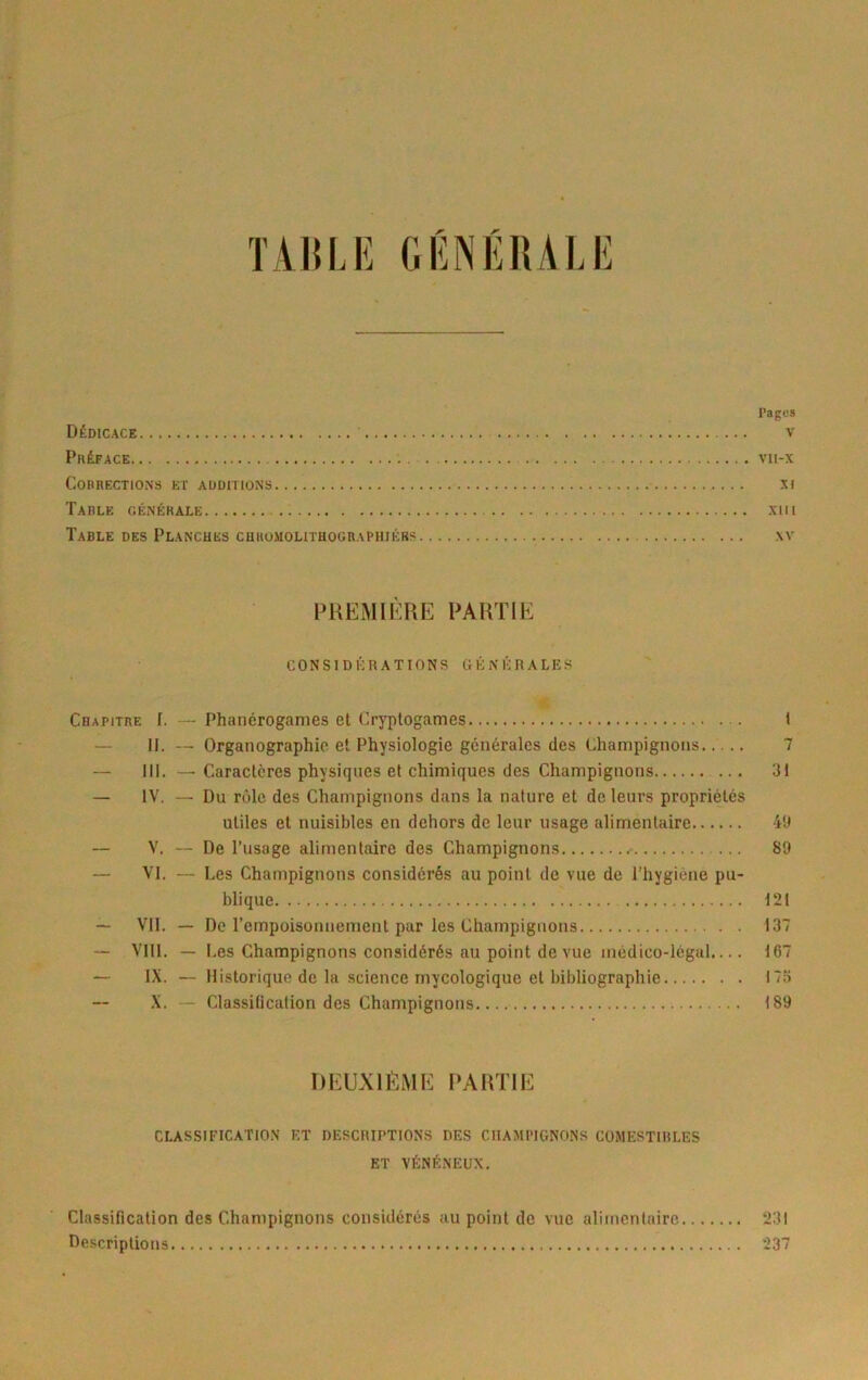 ïA15LE GÉNÉRALE l’agos Dédicace v Préface vii-x Corrections et additions ni Tarle oénérale Xlll Table des Planches chkomolithograpiiiérs ,\v PREMIÈRE PARTIE C O N s ID 1-; R A TIO N s tt É: N K R A L E S Chapitre [. — Phanérogames et Cryptogames I — II. — Organographic et Physiologie générales des Champignons 7 — III. — Caractères physiques et chimiques des Champignons 31 — IV. — Du rôle des Champignons dans la nature et de leurs propriétés utiles et nuisibles en dehors de leur usage alimentaire 43 — V. — De l’usage alimentaire des Champignons 89 — VI. — Les Champignons considérés au point de vue de l’hygiène pu- blique 121 — VII. — De rcmpoisonnement pur les Champignons 137 — VIII. - I .es Champignons considérés au point de vue médico-légal.... 167 — IX. — Historique de la science mycologique et bibliographie 17a X. Classilicalion des Champignons 189 DEUXIÈME PARTIE classification et descriptions des champignons comestiri.es ET vénéneux. Classification des Champignons considérés au point de vue alimcniairc 231 Descriptions 237