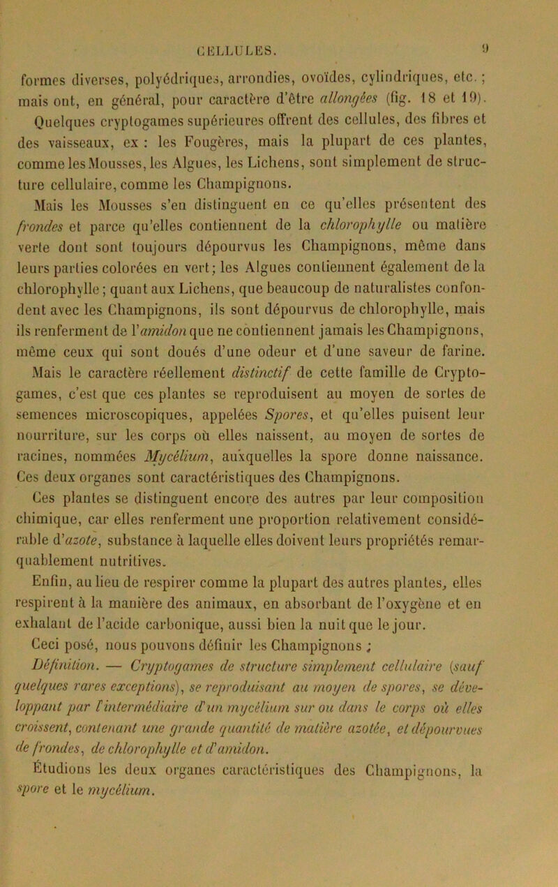 <) formes diverses, polyédriques, arrondies, ovoïdes, cylindriques, etc. ; mais ont, en général, pour caractère d’être allongées (fig. 18 et 10). Quelques cryptogames supérieures offrent des cellules, des fibres et des vaisseaux, ex ; les Fougères, mais la plupart de ces plantes, comme les Mousses, les Algues, les Lichens, sont simplement de struc- ture cellulaire, comme les Champignons. Mais les Mousses s’en distinguent en ce qu’elles présentent des frondes et parce qu’elles contiennent de la chlorophylle ou matière verte dont sont toujours dépourvus les Champignons, même dans leurs parties colorées en vert; les Algues contiennent également delà chlorophylle ; quant aux Lichens, que beaucoup de naturalistes confon- dent avec les Champignons, ils sont dépourvus de chlorophylle, mais ils renferment de \amidon que ne contiennent jamais les Champignons, môme ceux qui sont doués d’une odeur et d’une saveur de farine. Mais le caractère réellement distinctif de cette famille de Crypto- games, c’est que ces plantes se reproduisent au moyen de sortes de semences microscopiques, appelées Spores, et qu’elles puisent leur nourriture, sur les corps où elles naissent, au moyen de sortes de racines, nommées Mycélium, auxquelles la spore donne naissance. Ces deux organes sont caractéristiques des Champignons. Ces plantes se distinguent encore des autres par leur composition chimique, car elles renferment une proportion relativement considé- rable ^azote, substance à laquelle elles doivent leurs propriétés remar- quablement nutritives. Enfin, au lieu de respirer comme la plupart des autres plantes, elles respirent à la manière des animaux, en absorbant de l’oxygène et en exhalant de l’acide carbonique, aussi bien la nuit que le jour. Ceci posé, nous pouvons définir les Champignons ; Définition. — Cryptogames de structure simplement cellulaire {sauf quelques rares exceptions), se reproduisant au moyen de spores, se déve- loppant par tintermédiaire dun mycélium sur ou dans le corps où elles croissent, conleïmnt une grande quantité de matière azotée, et dépourvues de frondes, de chlorophylle et d'amidon. Étudions les deux organes caractéristiques des Champignons, la spore et le mycélium.