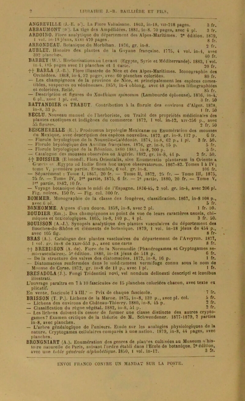 ANGREVILLE (J. E. i>’). l,a Flore Vutiaisane. 18ü3, in-18, vir-218 pages. 3 fr. ARBAUMONT ;n ). La tige dos Ampélidôes. 1881, in-8. O pages, avec 4 pl. 3 fr. ARDOINO. Flore analytique du département des Alpes-Maritimes. 2* édition. 1879, 1 vol. in-1.8Jésus, xwi 470 pages. g f,., ARRONDEAU. Ilulanique du Morbihan. 187G, gr. in-8. 2 fr. AÜBLET. Histoire des plantes do la Guyane française. 17 75, 4 vol. in-4, avec 392 planclies. 40 BARBEY (U’.V Herborisations au l evant (Egypte, Syrie et Méditerranée). 1883, 1 vol. in 4. is,5 pages avec II planches et 1 cane. 20 fr. tf BARLA .1.-B ). Flore illustrée de Nice et des Alpes-Maritimes. Iconographie des Orchidées. 18li8, iu-4, 32 page'», iiver, GO planches coloriées. 80 fr. — Les champignons do la province de Nice, et principalement les espèces comes- tibles, suspectes ou vénéneuses. 1859, in-4 oblong, avec 48 planches lilhographiées et coloriées. Relié. 85 fr. — Description et figures du Xanthiion spinosnm (Lambourde épineuse). 1876, in-4, G pl.. avec 1 pl. col. a fp. 50 BATTANDIER et TRABÜT. l'.oiitribiition à la florule des environs d’Alger. 1878, in-8, 33 p. 1 fr. 50 BECLU. Nouveau manuel de l'herboriste, ou Traité des propriétés médicinales des plantes exotiques et indigènes du commerce 1872, 1 vol. in-.12, xiv-256 p., avec 55 fl sure®. 2 fr. 50 BESCHERELLE Ji.). Prodromus bryolngiæ Mexicanæ ou Enumération des mousses du Mexique, avec description des espèces nouvelles. 1872. gr. in-8, 112 p. 6 fr. — Florule bryologique do la Nouvelle-Calédonie. 1874, in-8, C2 p., 1 pl. 3 fr. 50. — Florulo bryologique des Amilles françaises. 1876, gr. in-8, 95 p. 5 fr. — Florule bryologique de la Réunion. 1880 1881, in-8, 200 p. 5 fr. — Catalogue des mousses observées on Algérie. 1882, gr. in-8, 41 p. 2 fr. 50. ff BOISSIER (Elmond). Flora Orientalis, sive Enumeratio plantarum in Oriente a Græcj-' (!i -Egypto ad India' Unes hue usqne observatorum. 1867-82. Tomes 1 à IV ; tome V, piemière partie. Ensemble, 6 vol. gr. in-8. 106 fr. — Séparément : Tome 1, 1807, 20 fr. — Tome II, 1872, 25 fr. — Tome III, 1875, 25 fr. — Tome IV, !>• partie, 1875, 6 fr. — 2« partie, 1880, 20 fr. — Tome V, D* partie, 1882, 10 fr. — Voyage botanique dans le midi de l’Espagne. 1836-45, 2 vol. gr. in-4, avec 206 pl. Fig. noires. 150 fr. — Fig. col. 300 fr. BOMMER. Monographie de la classe des fougères, classification. 1867, in-8 108 p., avec. 6 pl. 5 fr. BONHOMME. Aigues d’eau douce. 1858, iii-8, avec 2 pl. 1 fr. 50. BOUDIER (Em.). Dos champignons au point de vue de leurs caractères usuels, chi- miques et toxicologiques. 1865, in-8, 1)0 p., 4 pl. 3 fr. 50. BOUISSON (A.-J.). Synopsis analytique des plantes vasculaires du département des Bouches-du-Rhône et éléments de botanique. 1879, 1 vol. in-18 Jésus de 454 p., avec 105 fig. 8 fr- BRAS (A.). Catalogue des plantes vascluaires du département de l’Avejrron. 1877, I vol. gr. in-8 de XLiv-553 p., avec une carte 8 fr. t| BREBISSON (A. de). Flore de la Normandie (Phanérogames et Cryptogames se- mi-vasculaires;. 5® édition. 1880, in-18 Jésus de 518 p. 6 fr. — De la structure des valves des diatomacées. 1872, in-8, 16 p. 1 fr. -- Diatomacées renfermées dans le médicament vermifuge connu sous le nom de Mousse de Corse. 1872, gr. in-8 de 11 p.. avec 1 pl. 1 fr. BRESADOLA (J ). Fungi Tridentini novi, vel nondura delineati descripti et iconibus illuslrati. L’ouvrage paraîtra en 7 à 10 fascicules de 15 planches coloriées chacun, avec texte ex plicatif. En vente, fascicule I à III.' — Prix de chaque fascicule. 7 fr. BRISSON (T. P.). Lichens de la Marne. 1875, in-8, 132 p.,avecpl. col. 5 fr. — Lichens des environs de Château-Thierry. 1880, in-8, 45 p. 2 fr. — Classification du règne végétal. 1882, in-8, 51 p. 2 fr. — Les lichens doivent-ils cesser de former une classe distincte des autres crypto- games? Examen critique de la théorie de M. Schwendener. 1877-1879, 2 parties in-8, avec planches. — L’arbre généalogique de l’univers. Etude sur les analogies physiologiques de la nature. Cryptogames cellulaires comparés à une nation. 1879, in-8, 44 pages, avec planches. BRONGNIART (A.). Enumération des genres de plan'es cultivées au Muséum toire naturelle de Paris, suivant l’ordre établi dans l’Ecole de botanique. 2* édition, avec une lubie générale alphabétique. 1850, I vol. in-12. 3 îf*