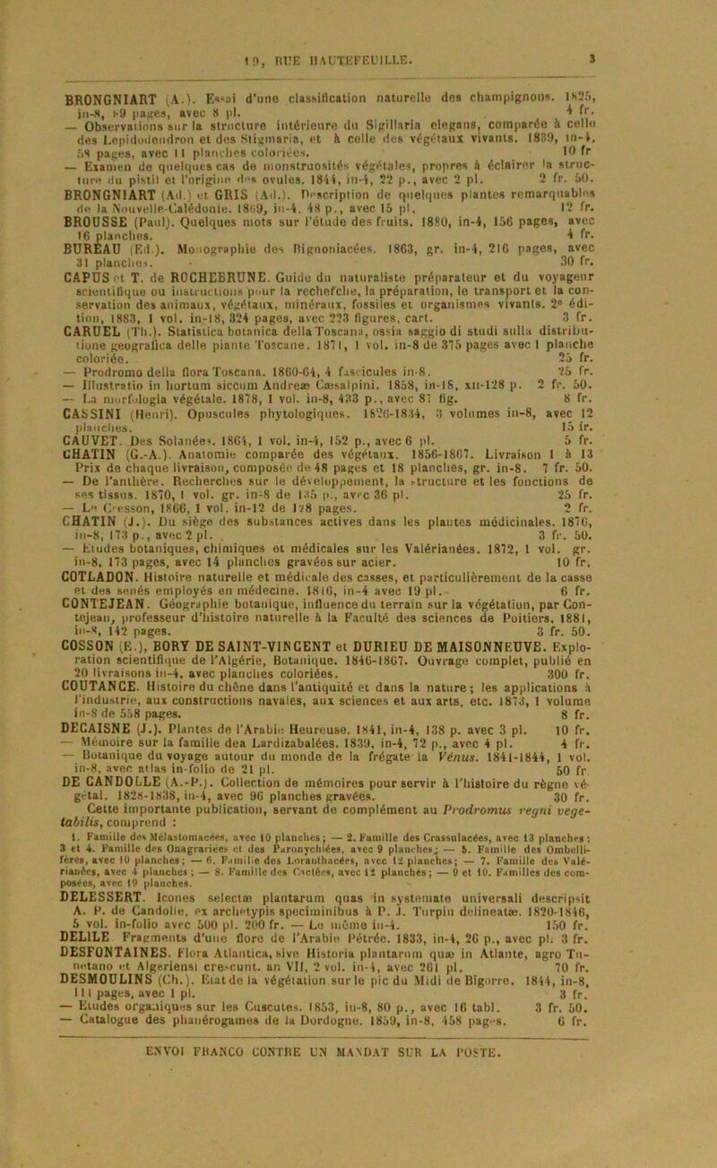 1^, nUE 11ACTEFEÜII-I.E. 3 BRONGNIART (A.). E«<«ai d’iino classitication naturelle do» champignon». 1S25, iii-8, î-9 pages, avec 8 pl. * f’’- — Observaiions sur la stnicluro intérienro du Sigillarin clegans, comparée à colle des Lepidüileiidron et dus Stigniaria, et à celle des végétaux vivants. 1839, in-t, .08 pages, avec II platiilies coloriées. — Examen de quelques cas de monstruosités végétales, propres à éclairer la struc- ture du pistil et l’origine des ovules. 1844, in-4, 22 p., avec 2 pl. 2 fr. 50. BRONGNIART (.Ad.) et GRIS (.Ail.). Pescription de quehiues plantes remarquables de la Nouvelle-Calédonie. I8(i9, iii-4. 48 p., avec 15 pl. 12 fr. BROUSSE (Paul). Quelques mots sur l’étude des fruits. 1880, in-4, 156 pages, avec 16 planches. A fr. BUREAU (Ed.). Monographie des Rignoniacées. 1863, gr. in-4, 216 pages, avec 31 planches. 30 fr. CAPÜSot T. de ROCHEBRÜNE. Guide du naturaliste préparaleur et du voyageur scientillque ou instructions pour la rechefehe, la préparation, le transport et la con- servation des animaux, végétaux, minéraux, fossiles et organismes vivants. 2“ édi- tion, 1883, I vol. in-18, 324 pages, avec 223 figures, cart. 3 fr. CARÜEL (Th.). Statistica botanica délia Toscuna, ossia saggio di studi stilla distribu- liune geugralica delle plante Toscane. 1871, 1 vol. in-8 de 375 pages avec I planche coloriée. 25 fr. — Prodi'omo délia floraToscann. 1860-64, 4 fascicules in-8. 25 fr. — Illustratio in liortum siccum Andréas Cæsalpini. 1858, in-18, xii-128 p. 2 fr. 50. — La morfidogia végétale. 1878, 1 vol. in-8, 433 p., avec 87 fig. 8 fr. CA8SINI (Henri). Opuscules phytologiques. 1826-1834, 3 volumes in-8, avec 12 planches. 15 ir. CAUVET. Des Solanée». 1864, 1 vol. in-i, 152 p., avec 6 pl. 6 fr. GUATIN (G.-A.). Anatomie comparée des végétaux. 1856-1867. Livraison 1 à 13 Prix do cliaque livraison, composée de 48 pages et 18 planches, gr. in-8. 7 fr. 50. — De l’anthère. Recherches sur le développement, la ^truclure et les fonctions de ses tissus. 1870, I vol. gr. in-8 do 1.35 p., avec 36 pl. 25 fr. — Le C'KSson, 1866, 1 vol. in-12 de lï8 pages. 2 fr. CHATIN (J.). Du siège des substances actives dans les plantes médicinales. 1876, in-8, 173 p., avec2pl. . 3 fr. 50. — Eludes botaniques, chimiques et médicales sur les Valérianées. 1872, 1 vol. gr. in-8, 173 pages, avec 14 planches gravées sur acier. 10 fr. COTLADON. Histoire naturelle et médicale des c.isses, et particulièrement de la casse et des sénés employés en médecine. 1816, in-4 avec 19 pl. 6 fr. CONTE JEAN. Géographie botanique, influence du terrain sur la végétation, par Con- tejeaii, professeur d’histoire naturelle è la Faculté des sciences de Poitiers. 1881, iu-8, 14‘2 pages. 3 fr. 50. COSSON (E.), BORY DE SAINT-VIN CENT et DURIEU DE MAISONNEUVE. Explo- ration scientiflipie de l’Algérie, Botanique. 1846-1867. Ouvrage complet, publié en 20 livraisons in-4, avec planches coloriées. 300 fr. COUTANGE. Histoire du chêne dans l’antiquité et dans la nature; les applications il l’industrie, aux constructions navales, aux sciences et aux arts, etc. 1873, 1 volume in-S de 558 pages. 8 fr. DECAISNE (J.). Plantes de l’Arabit! Heureuse. 1841, in-4, 138 p. avec 3 pl. 10 fr. — Mémoire sur la famille dea Lardizabaléos. 1839, in-4, 72 p., avec 4 pl. 4 fr. — Botanique du voyage autour du monde de la frégate la Vénus. 1841-1844, 1 vol. in-8, avec atlas in-folio de 21 pl. 50 fr. DE CANDOLLE (A.-P.). Collection de mémoires pour servir à l’Iiistoire du règne vé- gétal. 1828-1838, in-4, avec 96 planches gravées. 30 fr. Cette importante publication, servant de complément au Prodromus regni vege- tabilis, comprend : 1. Kaniille det Mélastomacéea, avec tO planches ; — 2. Famille des Crassulacées, avec 13 planches ; 3 et 4. Famille des Onagrariées et des Paronychiées, avec 9 planches^ — 5. Famille des Ombelli- fères, avec 10 planches; —6. F.imilie des l.»ranthacées, avec 12 planches; — 7. Famille des Valé- riauéet, avec 4 planches; — 8. Famille des r.sclécs, avcctl planches; —0 et 10. Familles des cum- posées, avec 19 planches. DELESSERT. Icônes selectm plantaruni quas in systemato universal! descripsit A. P. de Candolle, px arcliPtypis speciminibus à P. J. Turpiii delineatai. 1820-1846, 5 vol. in-folio avec 500 pl. 200 fr. — Le inôino in-4. 1,50 fr. DELIEE Fragments d’une flore de l’Arabie Pétréc. 1833, in-4, 26 p., avec ph 3 fr. OESFONTAINES. Flora Atlantica, sivo Historia plantarnm quœ in Atlante, agro Tu- netano et Algerieusi cre>cunt. an VII, 2 vol. in-4, avec 261 pl. 70 fr. DESMOULINS (Ch.). Eiatdcla végétation sur le pic du Midi de Bigorre. 1844, in-8, 111 pages, avec 1 pl. 3 fr. — Etudes organiques sur les Cuscutes. 1853, in-8, 80 p., avec 16 tabl. 3 fr. 50. — Catalogue des phanérogames de la Dordogne. 1859, in-8, 458 pag.-s. 6 fr.