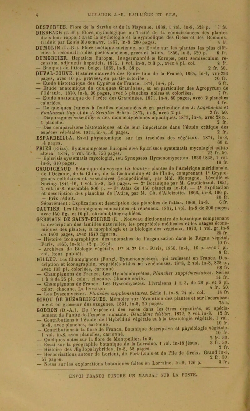 DESPORTES. Flore de la Sarilie et de la Mayenne. 1838, l vol. in-8, 528 p. 7 fr. DIEHBACH (J.-H ). Flore mythologique ou Traité de la connaisHances des plantes dans leur rapport avec la mythologie et la sypiboliquo des Grecs et des Romains, traduit par Louis Marciiast. 1867, in-8, 200 pages. 4 fri DUMOLIN (J.-B.). Flore poétique ancienne, ou Etude sur les plantes las plus diffi- ciles h reconnaître des poètes ancietts, grecs et latins. 1856, in-8, 320 p. 6 fr. DUMORTIER. Hepatirœ Europæ. Jiingermannidi æ Europ», post semisecuium re- censiiæ, adjunctis hepaticis. 1875, 1 vol, in-8, 2(3 p., avec 4 pl. col, 8 fr. — Bouquet ilu littoral belge. 1869, in-8, 58 p. 2 fr. 50. DUVAL-JOUVE. Histoire naturelle des Equi«'fuui de la France, 1864, in-4, viii-296 pages, avec 10 pl. gravées, en pâ lie culoiiée . 20 fr. — Etude liistotaxique des Cypérus de France. 1874, in-4, pl. 6 fr. — Etude anatomique do quelques Graminées, et en particulier des Agropyruin de l'Hérault. 1870, in-4, 96 pages, avec 5 planches noires et coloriées. 7 fr. — Etude anatomique de l’urôtc des Graminées. 1871, in-4, 80 pages, avec 2 planches coloriées. 4 fr. — De quelques Juncus à feuilles cloisonnées et en particulier des J. Lagenarius et Funtanesii Gay et du J. Slriatus Srhsb, 1872, in-8, avec 2 pl. 2 fr. 50. — Diaphragmes vasculifèros des monocoiylëdones aquatiques. 1873, in-4, avec 28 p., 1 planche. _ 2 fr. — Des comparaisons histotaxiques et do leur importance dans l’étude critique des espèces végétales. 1871, in-4, 50 pages. 2 fr. ESPARDEILLA. Es-ai pliytotomique sur les trachées des végétaux. 1871, in-8, 1 i pages. 60 c. FRIES (Elias). Ilymenomycetes Europæi sive Epicriseos systematis mycologici editio altéra 1874, 1 vol. in-8, 756 pages. 22 fr. 50. — Epicrisis systematis mycologici, seu Synopseos Hymenomycetum. 1836-1838, 1 vol. in-8, 610 pages. 18 fr. GAUDICHAUD. Botanique du voyage La Honite : plantes de l’Amérique méridionale, de l’Océanie, de la Chine, de la Coclimchine et de ITndn, comprenant 1* Crypto- games cellulaires et vasculaires (lycopodinées', par MAI. Montagne, Léveiïlé^et Spring. 1844-46, I vol. in-8, 356 pages. — 2” Botanique par M. Gaudichaud. 1851, 2 vol. in-8, ensemble 800 p. — 3“ Allas de 150 planches in-fol. — 4* Explication et description des planches de l'Atlas, par M. Ch. d'Alleizette. 1866, in-8, 186 p. — Prix réduit. 80 fr. Séparément : Explication et description des planches do l’atlas. 1866, in-8. 6 fr. GAUTIER Les Champignons comestibles et vénéneux. 1881, 1 vol. in-8 de 300 pages, avec 150 flg. et 16 pl. chromoljtliographîées. GERMAIN DE SAINT-PIERRE (E. . Nouveau dictionnaire de botanique comprenant la description des familles naturelles, les propriétés médicales et les usages écono- miques des plantes, la morphologie et la biologie des végétaux. 1870, 1 vol. gr. in-8 de 1400 pages, avec 1610 flguns. 25 fr. — Histoire iconographique des anomalies de l’organisation dans le Régne végétal^ Paris, 1855, in-fol. i2 p. 16 pl. . î.® - Archives de Biologie végétale, l^' et 2* livr. Paris, 1856, in-4, 16 p. avec i pl. c<i|. (tout publié), GILLET. Les Champignons (Fungi, Hymenomycètes), qui croissent en France. Des- cription et iconographie, propriétés utiles an vénénetises. 1878, 2 vol. in-8, 828 p., avec 133 pl. coloriées, cartonné. 68 fr. Champignons de France. Les llymétiomycètes. Planches supplémenlaii'es. Séries 1 à 8 de 25 pl. color. chacune. Chaque sérié. 14 fr. — Champignons de Franco. Les Dyscomycètes. Livraisons 1 à 3, de 28 p. et 6 pl. color. chacune. La livraison. ... , , ^ r ’ — Les Dyscomycètes. Planches supplémentaires. Série 1, in-8, 24 pl. col. 14 ir. GIROU DE BÜZAREINGÜES. Mémoire sur l’évolution des plantes et sur l’accroisse- ment en grosseur des exogènes. 1831, in-8, 20 pages. 75 c. GODRON (D.-A.). De l’espèce et des races dans les êtres organisés, et spécia- lement de l’unité de l’espèce humaine. Deuxième édition. 1872, 2 vol. in-8. 12 Ir. — Contributions à l’étude de l’Hybridité végétale et à la tératologie végétale. I vol. in-8, avec planches, cartonné. , . , . , !” , ’ — Contributions à la fiore de France. Botanitiue descriptive et physiologie végétale. 1 vol. iii-8, avec planches, cartonné. — Quelques notes sur la flore de Montpellier. In-8. 2 fr, 50. — Es.sai sur la géographie botanique de la Lorraine. 1 vol. in-18 Jésus. 3 tr.^5( . — Histoire des Ægilops hybrides. In-8, 58 pages. . n • o j * « — Herborisations autour do Lorient, de Port-Louis et de 1 ll0 de Groix. Grand tR®» 57 pages. . 2 f • — Notes sur les explorations botaniques faites en Lorraine, ln-8, 126 p. « »c.