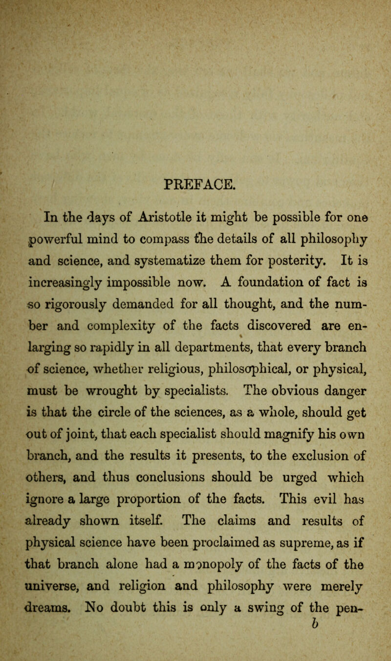 PREFACE. In the days of Aristotle it might be possible for one powerful mind to compass the details of all philosophy and science, and systematize them for posterity. It is increasingly impossible now. A foundation of fact is so rigorously demanded for all thought, and the num- ber and complexity of the facts discovered are en- larging so rapidly in all departments, that every branch of science, whether religious, philosophical, or physical, must be wrought by specialists. The obvious danger is that the circle of the sciences, as a whole, should get out of joint, that each specialist should magnify his own branch, and the results it presents, to the exclusion of others, and thus conclusions should be urged which ignore a large proportion of the facts. This evil has already shown itself. The claims and results of physical science have been proclaimed as supreme, as if that branch alone had a monopoly of the facts of the universe, and religion and philosophy were merely dreams. No doubt this is only a swing of the pen- b