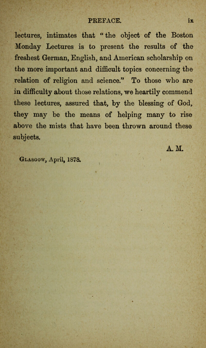 lectures, intimates that “ the object of the Boston Monday Lectures is to present the results of the freshest German, English, and American scholarship on the more important and difficult topics concerning the relation of religion and science.” To those who are in difficulty about those relations, we heartily commend these lectures, assured that, by the blessing of God, they may be the means of helping many to rise above the mists that have been thrown around these subjects. Glasgow, April, 1878. A.M.