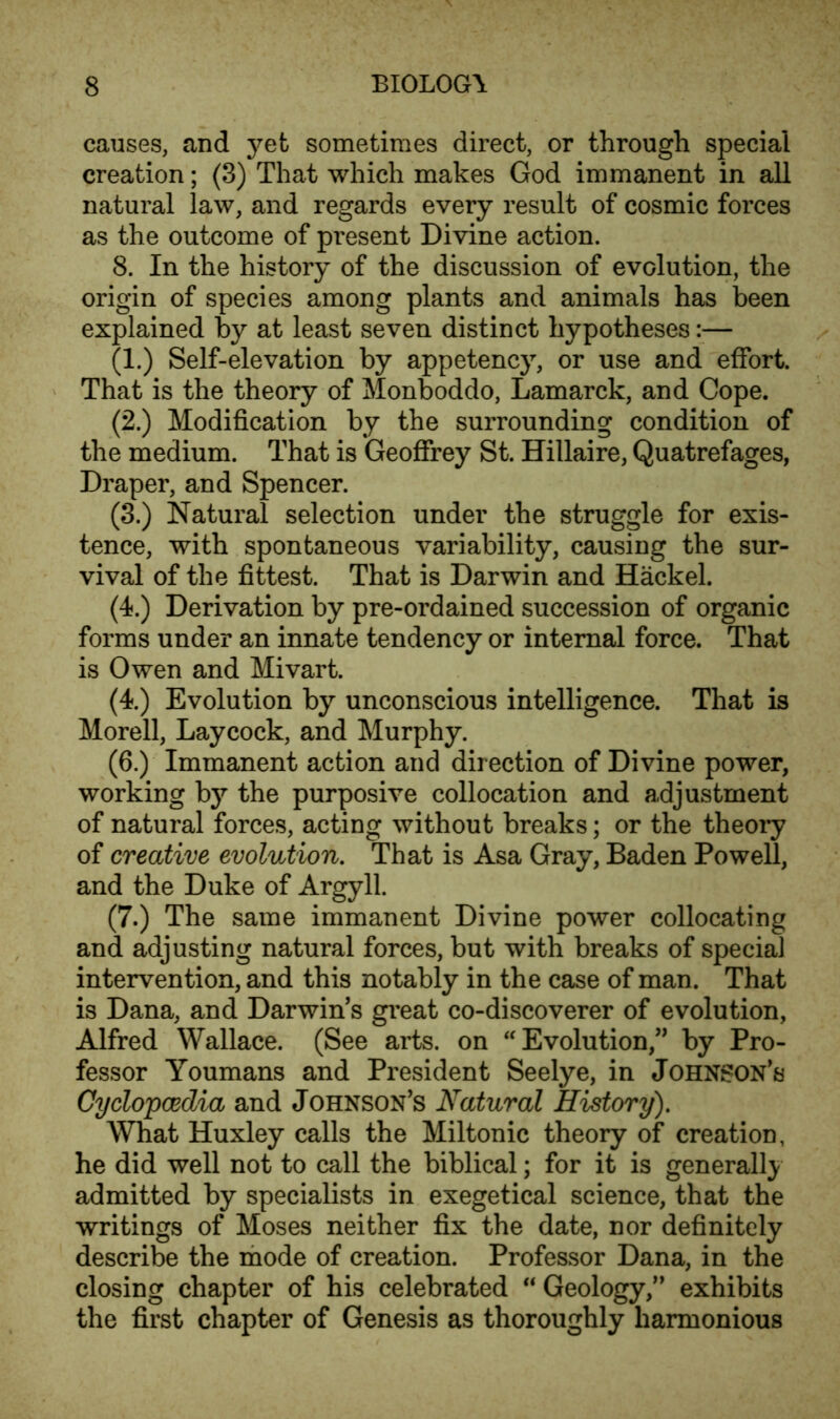 causes, and yet sometimes direct, or through special creation; (3) That which makes God immanent in all natural law, and regards every result of cosmic forces as the outcome of present Divine action. 8. In the history of the discussion of evolution, the origin of species among plants and animals has been explained by at least seven distinct hypotheses :■— (1.) Self-elevation by appetency, or use and effort. That is the theory of Monboddo, Lamarck, and Cope. (2.) Modification by the surrounding condition of the medium. That is Geoffrey St. Hillaire, Quatrefages, Draper, and Spencer. (3.) Natural selection under the struggle for exis- tence, with spontaneous variability, causing the sur- vival of the fittest. That is Darwin and Hackel. (4.) Derivation by pre-ordained succession of organic forms under an innate tendency or internal force. That is Owen and Mivart. (4.) Evolution by unconscious intelligence. That is Morell, Laycock, and Murphy. (6.) Immanent action and direction of Divine power, working by the purposive collocation and adjustment of natural forces, acting without breaks; or the theory of creative evolution. That is Asa Gray, Baden Powell, and the Duke of Argyll. (7.) The same immanent Divine power collocating and adjusting natural forces, but with breaks of special intervention, and this notably in the case of man. That is Dana, and Darwin’s great co-discoverer of evolution, Alfred Wallace. (See arts, on “ Evolution,” by Pro- fessor Youmans and President Seelye, in Johnson’s Cyclopaedia and Johnson’s Natural History). What Huxley calls the Miltonic theory of creation, he did well not to call the biblical; for it is generally admitted by specialists in exegetical science, that the writings of Moses neither fix the date, nor definitely describe the mode of creation. Professor Dana, in the closing chapter of his celebrated “ Geology,” exhibits the first chapter of Genesis as thoroughly harmonious