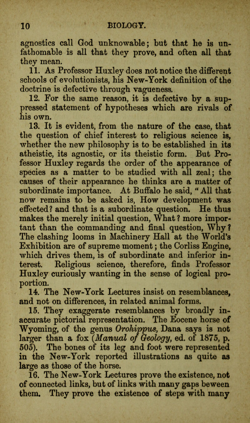 agnostics call God unknowable; but that he is un- fathomable is all that they prove, and often all that they mean. 11. As Professor Huxley does not notice the different schools of evolutionists, his New-York definition of the doctrine is defective through vagueness. 12. For the same reason, it is defective by a sup- pressed statement of hypotheses which are rivals of his own. 13. It is evident, from the nature of the case, that the question of chief interest to religious science is, whether the new philosophy is to be established in its atheistic, its agnostic, or its theistic form. But Pro- fessor Huxley regards the order of the appearance of species as a matter to be studied with all zeal; the causes of their appearance he thinks are a matter of subordinate importance. At Buffalo he said, “ All that now remains to be asked is, How development was effected? and that is a subordinate question. He thus makes the merely initial question, What ? more impor- tant than the commanding and final question, Why? The clashing looms in Machinery Hall at the World’s Exhibition are of supreme moment; the Corliss Engine, which drives them, is of subordinate and inferior in- terest. Religious science, therefore, finds Professor Huxley curiously wanting in the sense of logical pro- portion. 14. The New-York Lectures insist on resemblances, and not on differences, in related animal forms. 15. They exaggerate resemblances by broadly in- accurate pictorial representation. The Eocene horse of Wyoming, of the genus Orohippus, Dana says is not larger than a fox (.Manual of Geology, ed. of 1875, p. 505). The bones of its leg and foot were represented in the New-York reported illustrations as quite as large as those of the horse. 16. The New-York Lectures prove the existence, not of connected links, but of links with many gaps beween them. They prove the existence of steps with many