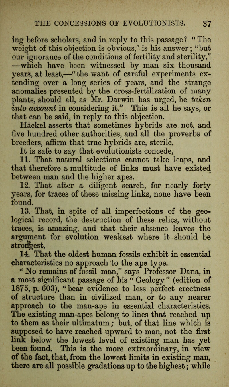 ing before scholars, and in reply to this passage? “ The weight of this objection is obvious/' is his answer; “but our ignorance of the conditions of fertility and sterility/' —which have been witnessed by man six thousand years, at least,—“ the want of careful experiments ex- tending over a long series of years, and the strange anomalies presented by the cross-fertilization of many plants, should all, as Mr. Darwin has urged, be taken into account in considering it.” This is all he says, or that can be said, in reply to this objection. Hackel asserts that sometimes hybrids are not, and five hundred other authorities, and all the proverbs of breeders, affirm that true hybrids are, sterile. It is safe to say that evolutionists concede, 11. That natural selections cannot take leaps, and that therefore a multitude of links must have existed between man and the higher apes. 12. That after a diligent search, for nearly forty years, for traces of these missing links, none have been found. 13. That, in spite of all imperfections of the geo- logical record, the destruction of these relics, without traces, is amazing, and that their absence leaves the argument for evolution weakest where it should be stroi^est. 14. That the oldest human fossils exhibit in essential characteristics no approach to the ape type. “ No remains of fossil man,” says Professor Dana, in a most significant passage of his “ Geology ” (edition of 1875, p. 603), “bear evidence to less perfect erectness of structure than in civilized man, or to any nearer approach to the man-ape in essential characteristics. The existing man-apes belong to lines that reached up to them as their ultimatum; but, of that line which is supposed to have reached upward to man, not the first link below the lowest level of existing man has yet been found. This is the more extraordinary, in view of the fact, that, from the lowest limits in existing man, there are all possible gradations up to the highest; while