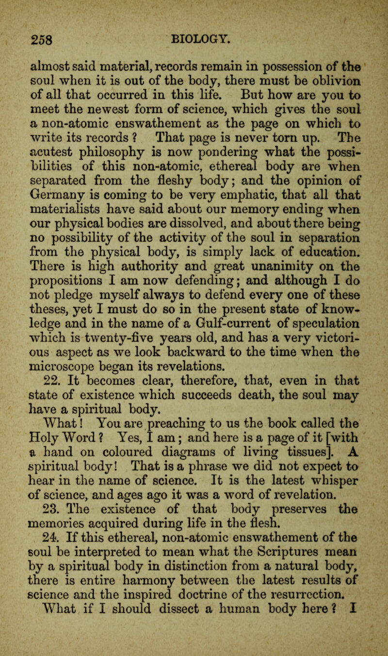 almost said material, records remain in possession of the soul when it is out of the body, there must be oblivion of all that occurred in this life. But how are you to meet the newest form of science, which gives the soul a non-atomic enswathement as the page on which to write its records ? That page is never torn up. The acutest philosophy is now pondering what the possi- bilities of this non-atomic, ethereal body are when separated from the fleshy body; and the opinion of Germany is coming to be very emphatic, that all that materialists have said about our memory ending when our physical bodies are dissolved, and about there being no possibility of the activity of the soul in separation from the physical body, is simply lack of education. There is high authority and great unanimity on the propositions I am now defending; and although I do not pledge myself always to defend every one of these theses, yet I must do so in the present state of know- ledge and in the name of a Gulf-current of speculation which is twenty-five years old, and has a very victori- ous aspect as we look backward to the time when the microscope began its revelations. 22. It becomes clear, therefore, that, even in that state of existence which succeeds death, the soul may have a spiritual body. What! You are preaching to us the book called the Holy Word ? Yes, I am; and here is a page of it [with a hand on coloured diagrams of living tissues]. A spiritual body! That is a phrase we did not expect to hear in the name of science. It is the latest whisper of science, and ages ago it was a word of revelation. 23. The existence of that body preserves the memories acquired during life in the flesh. 24. If this ethereal, non-atomic enswathement of the soul be interpreted to mean what the Scriptures mean by a spiritual body in distinction from a natural body, there is entire harmony between the latest results of science and the inspired doctrine of the resurrection. What if I should dissect a human body here ? I