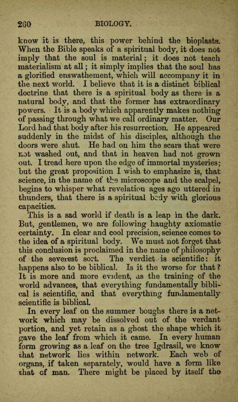 know it is there, this power behind the bioplasts. When the Bible speaks of a spiritual body, it does not imply that the soul is material; it does not teach materialism at all; it simply implies that the soul has a glorified enswathement, which will accompany it in the next world. I believe that it is a distinct biblical doctrine that there is a spiritual body as there is a natural body, and that the former has extraordinary powers. It is a body which apparently makes nothing of passing through what we call ordinary matter. Our Lord had that body after his resurrection. He appeared suddenly in the midst of his disciples, although the doors were shut. He had on him the scars that were not washed out, and that in heaven had not grown out. I tread here upon the edge of immortal mysteries; but the great proposition I wish to emphasize is, that science, in the name of the microscope and the scalpel, begins to whisper what revelation ages ago uttered in thunders, that there is a spiritual body with glorious capacities. This is a sad world if death is a leap in the dark. But, gentlemen, we are following haughty axiomatic certainty. In clear and cool precision, science comes to the idea of a spiritual body. We must not forget that this conclusion is proclaimed in the name of philosophy of the severest sort. The verdict is scientific: it happens also to be biblical. Is it the worse for that ? It is more and more evident, as the training of the world advances, that everything fundamentally bibli- cal is scientific, and that everything fundamentally scientific is biblical. In every leaf on the summer boughs there is a net- work which may be dissolved out of the verdant portion, and yet retain as a ghost the shape which it gave the leaf from which it came. In every human form growing as a leaf on the tree Igdrasil, we know that network lies within network. Each web of organs, if taken separately, would have a form like that cf man. There might be placed by itself the