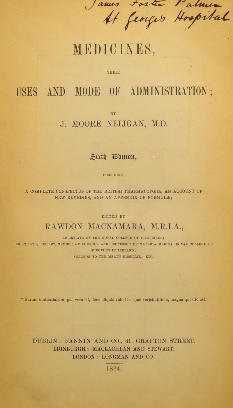 THEIK USES AND MODE OF ADMINI8TMTI0N; BY J. MOOKE NELIGAN, M.D. Siitj) iSliititm, INCLUDING A COMPLETE CONSPECTUS OF THE BRITISH PHARMACOPCEIA, AN ACCOUNT OF NEW REMEDIES, AND AN APPENDIX OF FORMULiE; EDITED BY RAWDON MACNAMARA, M.R.I.A., LICENTIATE OF THE KOXAL COLLEGE OF PHYSICIANS; LICENTIATE, FELLOW, MEMBER OF COUNCIL, AND PROFESSOR OF MATERIA MEDICA, ROYAL COLLEGE OF SURGEONS IN IRELAND; SURGEON TO THE MEATH HOSPITAL; ETC. “ Ilarum sententiarum quce vera sit, dens aliquis viderit; quie verisimilliraa, magna questlo est.” DUBLIN : FANNIN AND CO., 41, GEAFTON STREET. EDINBURGH : MACLACHLAN AND STEWART. LONDON : LONGMAN AND CO. 1864.