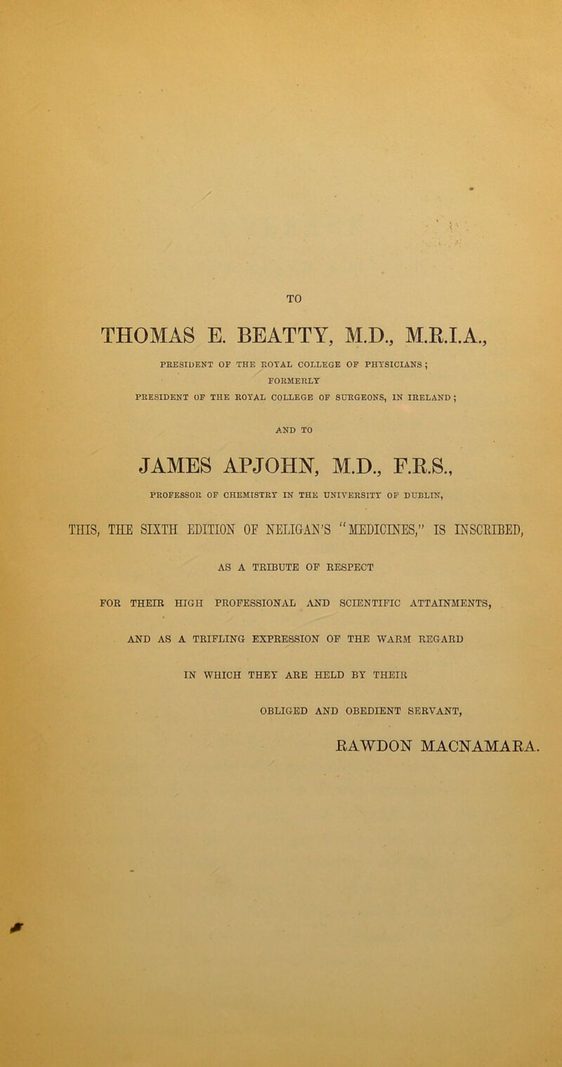 TO THOMAS E. BEATTY, M.D., M.R.I.A., PRESIDENT OF THE ROTAL COLLEGE OF PHYSICIANS ; FORMERLY PRESIDENT OF THE ROYAL COLLEGE OF SURGEONS, IN IRELAND ; AND TO JAMES APJOHN, M.D., F.R.S., PROFESSOR OF CHEMISTRT IN THE UNIVERSITT OF DUBLIN, Tins, THE SIXTH EDITION OE NELIGAN’S “MEDICINES,” IS INSCKIBED, AS A TEIBTJTE OF EESPECT FOR THEIR HIGH PROFESSIONAL .AND SCIENTIFIC ATTAINMENTS, AND AS A TRIPLING EXPRESSION OF THE WARM REGARD IN WHICH THEY ARE HELD BY THEIR OBLIGED AND OBEDIENT SERVANT, RAWDON MACNAMARA. 0