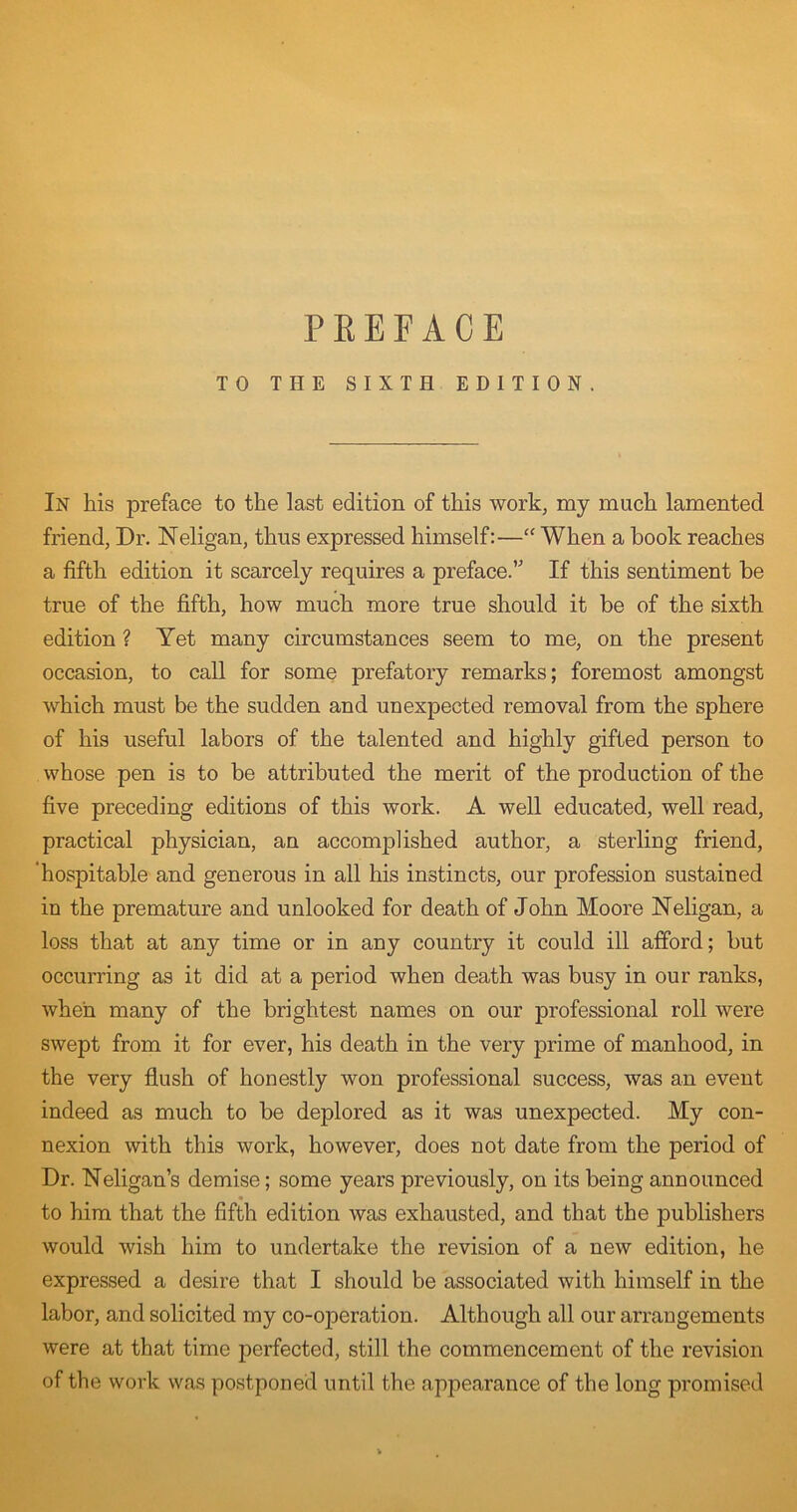 PREFACE TO THE SIXTH EDITION. In his preface to the last edition of this work, my much lamented friend, Dr. Neligan, thus expressed himself:—When a book reaches a fifth edition it scarcely requires a preface. If this sentiment be true of the fifth, how much more true should it be of the sixth edition ? Yet many circumstances seem to me, on the present occasion, to call for some prefatory remarks; foremost amongst which must be the sudden and unexpected removal from the sphere of his useful labors of the talented and highly gifted person to whose pen is to be attributed the merit of the production of the five preceding editions of this work. A well educated, well read, practical physician, an accomplished author, a sterling friend, ‘hospitable and generous in all his instincts, our profession sustained in the premature and unlooked for death of John Moore Neligan, a loss that at any time or in any country it could ill afford; but occurring as it did at a period when death was busy in our ranks, when many of the brightest names on our professional roll were swept from it for ever, his death in the very prime of manhood, in the very flush of honestly won professional success, was an event indeed as much to be deplored as it was unexpected. My con- nexion with this work, however, does not date from the period of Dr. Neligan’s demise; some years previously, on its being announced to him that the fifth edition was exhausted, and that the publishers would wish him to undertake the revision of a new edition, he expressed a desire that I should be associated with himself in the labor, and solicited my co-operation. Although all our arrangements were at that time perfected, still the commencement of the revision of the work was postponed until the appearance of the long promised