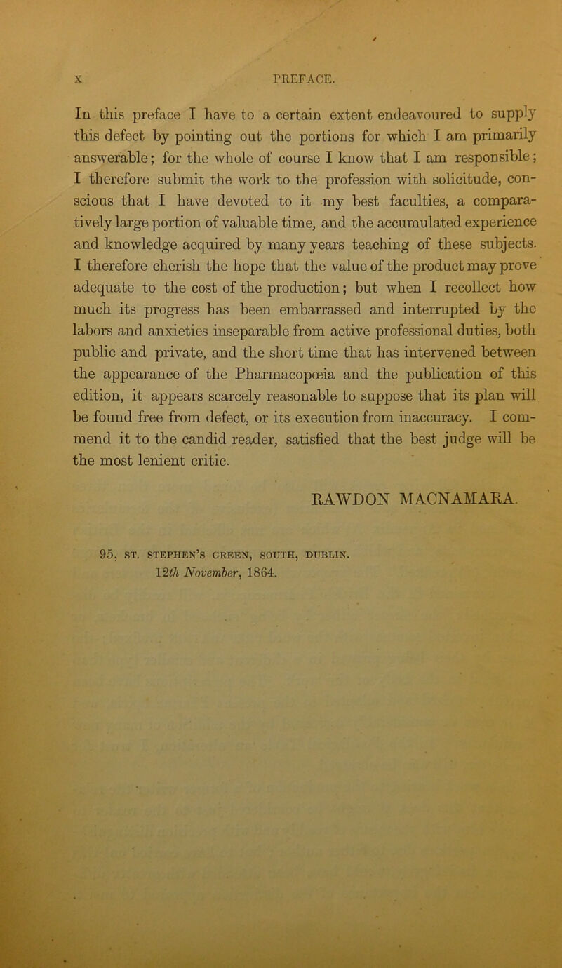 In this preface I have to a certain extent endeavoured to supply this defect by pointing out the portions for which I am primarily answerable; for the whole of course I know that I am responsible; I therefore submit the work to the profession with solicitude, con- scious that I have devoted to it my best faculties, a compara- tively large portion of valuable time, and the accumulated experience and knowledge acquired by many years teaching of these subjects. I therefore cherish the hope that the value of the product may prove adequate to the cost of the production; but when I recollect how much its progress has been embarrassed and interrupted by the labors and anxieties inseparable from active professional duties, both public and private, and the short time that has intervened between the appearance of the Pharmacopoeia and the publication of this edition, it appears scarcely reasonable to suppose that its plan will be found free from defect, or its execution from inaccuracy. I com- mend it to the candid reader, satisfied that the best judge will be the most lenient critic. RAWDON MACNAMARA. 95, .ST. STEPHEN’S GREEN, SOUTH, DUBLIN. \Wi November^ 1864.