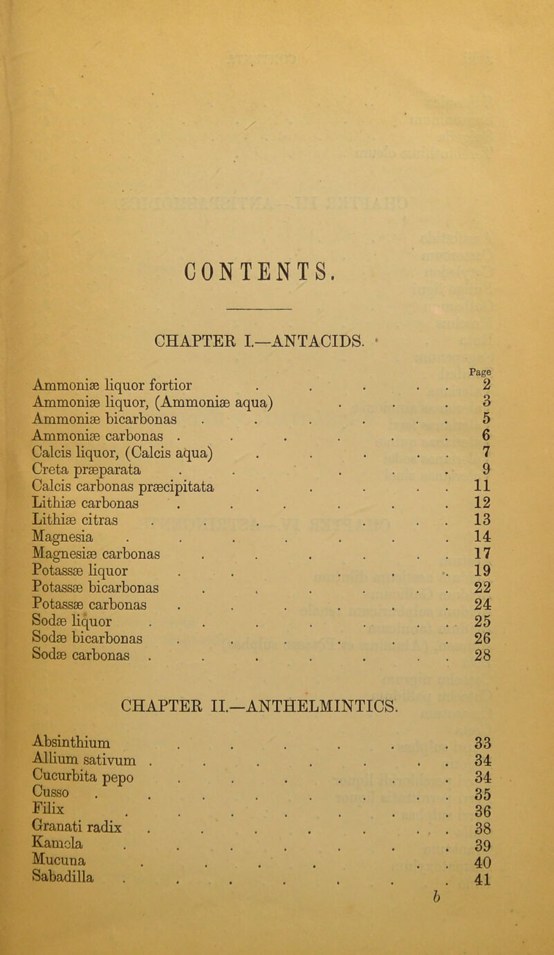 CONTENTS. CHAPTER I.—ANTACIDS. • Page AmmonisB liquor fortior . , . . , 2 Ammonise liquor, (AmmoniaB aqua) . . .3 Ammonise bicarbonas . . . . . . 5 Ammoniae carbonas ...... 6 Calcis liquor, (Calcis aqua) . . . . . 7 Greta prseparata . . ... 9 Calcis carbonas prsecipitata . . . . . 11 Lithiae carbonas . . . . . .12 Lithiae citras . . . . . . 13 Magnesia . . . . . . .14 Magnesiae carbonas . . . . . . 17 Potaissae liquor . . . ... 19 Potassae bicarbonas . . . . . . 22 Potassae carbonas . . . . . .24 Sodae liquor . . . . . ... 25 Sodae bicarbonas . . . . . .26 Sodae carbonas . . . . . . . 28 CHAPTEE II.—ANTHELMINTICS. Absinthium . . . . , .33 Allium sativum . . . . . . . 34 Cucurbita pepo . . . . . .34 Cusso . . . . . . . . 35 Filix ....... 36 Granati radix . . . . . ... 38 Kamola . . . . . . .39 Mucuna . . . . . . 40 Sabadilla ...... .41 h