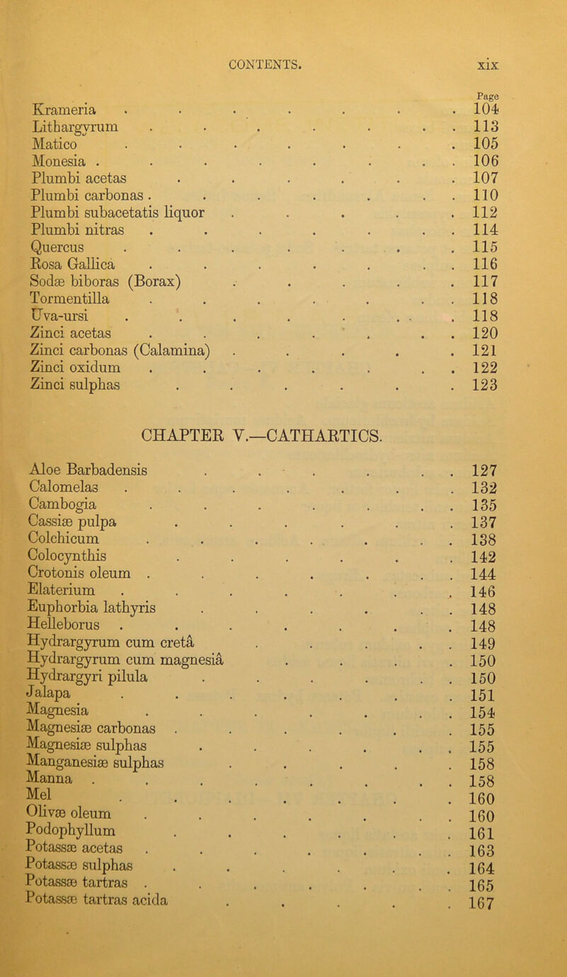 Page Krameria ....... 104 Lithargyrum . . . . . . . 113 Matico ....... 105 Monesia . . . . . . . . 106 Plumbi acetas . . . . . .107 Plumbi carbonas. . . . . ..110 Plumbi subacetatis liquor . . . . .112 Plumbi nitras . . . . . ..114 Quercus . . . . . . . 115 Rosa Gallica . . . . . . . 116 Sodse biboras (Borax) . . . . .117 Tormeutilla . . . . . . . 118 Gva-ursi . . . . . . . .118 Zinci acetas . . . . . . . 120 Zinci carbonas (Calamina) . . . . .121 Zinci oxidum . . . . . , . 122 Zinci sulphas ...... 123 CHAPTER V.—CATHARTICS. Aloe Barbadensis . . . . . . 127 Calomelas . . . . . . .132 Cambogia . . . . . . . 135 Cassias pulpa . . . . . .137 Colchicum . . . ... . . 188 Colocyntbis . . . . . .142 Crotonis oleum . . . . . . . 144 Elaterium . . . . . . .146 Euphorbia lathyris . . . . . . 148 Helleborus . . . . . . . 148 Hydrargyrum cum creta . . . . . 149 Hydrargyrum cum magnesia . . . .150 Hydrargyri pilula . . . . . . 150 Jalapa 151 Magnesia . . . . . , . 154 Magnesise carbonas . . . . . .155 Magnesias sulphas . . . . . . 155 Manganesiae sulphas . . . . .158 ^anna ........ 158 JJel 160 Olivae oleum . . . . . . . I60 Podophyllum . . . . . .161 Potassas acetas . . . . . . . 163 Potassae sulphas . . . . . .164 Potassse tartras . . . . . . , 105 PotassJE tartras acida . . . . .167
