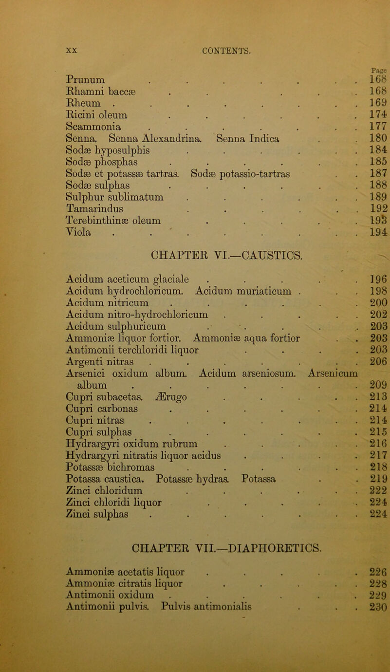 Prunum . . . . . Rhamni baccae Rheum ...... Ricini oleum .... Scammonia . . . . . Senna, Senna Alexandrina. Senna Indica Sodas hyposulphis . . . . Sodae phosphas .... Sodae et potassae tartras. Sodae potassio-tartras Sodae sulphas .... Sulphur sublimatum . . . . Tamarindus . . . . Terebinthinae oleum Viola . . ' . CHAPTER VI.—CAUSTICS Acidum aceticum glaciale • • • • 196 Acidum hydrochloricum, Acidum muriaticum . 198 Acidum nitricum • • • • 200 Acidum nitro-hydrochloricum • • 202 Acidum sulphuricum • 203 Ammonias liquor fortior. Ammonia aqua fortior 203 Antimonii terchloridi liquor • • • • 203 Argenti nitras Arsenici oxidum album. Acidum arseniosum. Arsenicum 206 album • • • • 209 Cupri subacetas, ^rugo • . • • 213 Cupri carbonas • • • . 214 Cupri nitras . • 214 Cupri sulphas . . • 215 Hydrargyri oxidum rubrum . 216 Hydrargyri nitratis liquor acidus • 217 Potassae bichromas • • • • 218 Potassa caustica. Potassae hydraa Potassa 219 Zinci chloridum • • • • 222 Zinci chloridi liquor • ft • • 224 Zinci sulphas . 224 CHAPTER VII.—DIAPHORETICS. Ammonias acetatis liquor . 226 Ammonias citratis liquor . 228 Antimonii oxidum .... . 229 Antimonii pulvis. Pulvis antimonialis . . 230 Page . 16b . 168 . 169 . 174 . 177 . 180 . 184 . 185 . 187 . 188 . 189 . 192 . 19S . 194