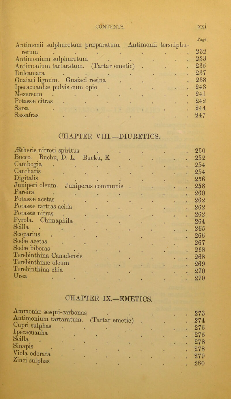 Antimonii sulphuretum praeparatum. Antimonii tersulphu- Page return .... • • • 232 Antimonium sulphuretum • • • • 283 Antimonium tartaratum. (Tartar emetic) . 235 Dulcamara • • • • 237 Guaiaci lignum. Guaiaci resina • « * 238 Ipecacuanhse pulvis cum opio • • • • 243 Mezereum .... • • • 241 Potassae citras • • • • 242 Sarsa .... • • • 244 Sassafras • • • • 247 CHAPTER VIII.—DIURETICS. Athens nitrosi spiritus ..... 250 Bucco. Buchu, D. L. Bucku, E. . . . . 252 Cambogia ....... 254 Cantbaris . . . . . . . 254 Digitalis ....... 256 Juniperi oleum. Juniperus communis . . . . 258 Pareira . . . . . . . 260 Potassse acetas . . . . . . . 262 Potassse tartras acida . . . . .262 Potassas nitras . . . , . , . 262 Pyrola. Chimaphila .... 264 Scilla . . . . . . . . 265 Scoparius ....... 266 Sodse acetas . . . . . .267 Sodse biboras . . . , .' .268 Terebinthina Canadensis . . . . . 268 Terebinthin^ oleum . . . , .269 Terebinthina chia . . . , . . 270 • • ■ . . . . 270 CHAPTER IX.—EMETICS. Ammonia sesqui-carbonas Antimonium tartaratum. (Tartar emetic) Cupri sulphas Ipecacuanha Scilla Sinapis Viola odorata Zinci sulphas 273 274 275 275 278 278 279 280