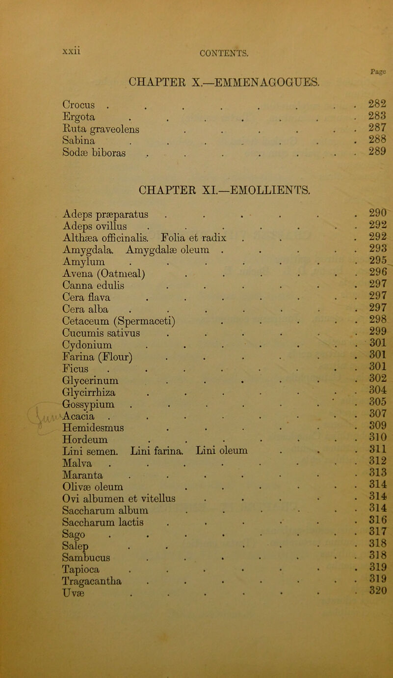 Page CHAPTER X.—EMMENAGOGUES. Crocus 282 Ergota 283 Ruta graveolens . . . . , . 287 Sabina ....... 288 Sodse biboras . . . . . . 289 CHAPTER XL—EMOLLIENTS. Adeps praeparatus . . . . . . 290 Adeps ovillus . . . . . . . 292 Althaea officinalis. Folia et radix . . .292 Amygdala. Amygdalae oleum . . . . . 293 Amylum ....... 295 Avena (Oatmeal) . . . • . . 296 Canna edulis . . . • • .297 Cera flava . . . • • • • 297 Cera alba ....... 297 Cetaceum (Spermaceti) . . • ■ . 298 Cucumis sativus . . . • • .299 Cydonium . . . ■ . • • 301 Farina (Flour) . . • • • .301 Ficus . . . • • • . • 301 Glycerinum . . • • • .302 Glycirrhiza . . . • • ‘ Gossypium . . • . • • • 305 ■ 'Acacia . . • • • • • • 307 Hemidesmus ...... 309 Hordeum . . • • • . . 310 Lini semen. Lini farina. Lini oleum . . .311 Malva ....•• • • 312 Maranta 313 Olivae oleum . • • • • • 314 Ovi albumen et vitellus . . • • .314 Saccharum album . . • • . . 314 Saccharum lactis . • • • • .316 Sago . . . . • • . . 317 Salep . . .... 318 Sambucus . . • • • . . 318 Tapioca ...•••• 319 Tragacantha . . . • • . . 319 Uvse ... .... 320