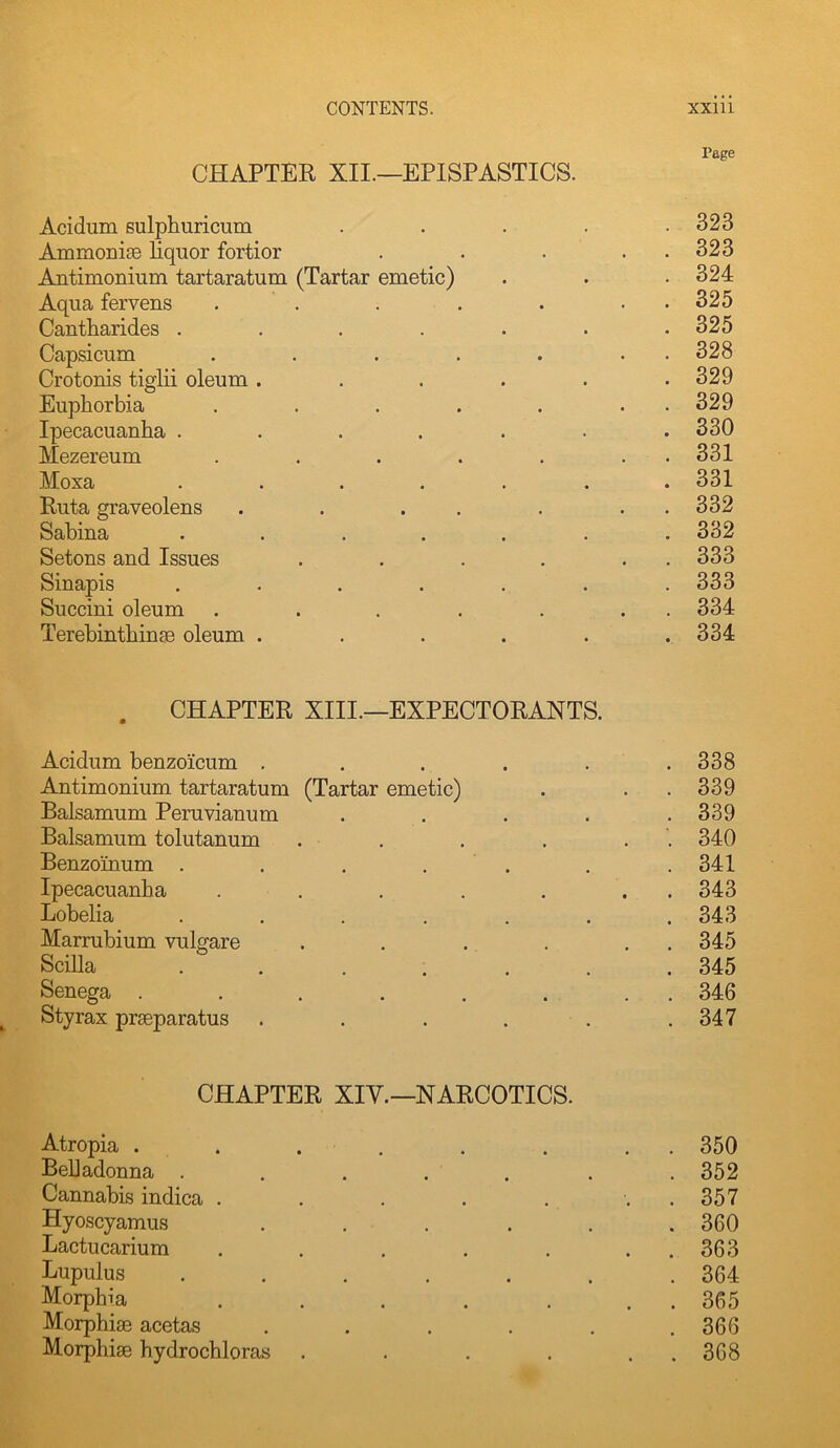 rage CHAPTER XII.—EPISPASTICS. Acidum sulphuricum . . . . .323 AmmoniBB liquor fortior . . . . . 323 Antimonium tartaratum (Tartar emetic) . . • 324 Aqua fervens . . . . . . . 325 Cantharides ....... 325 Capsicum . . . . . . . 328 Crotonis tiglii oleum ...... 329 Euphorbia . . . . . . . 329 Ipecacuanha ....... 330 Mezereum . . . . . . . 331 Moxa ....... 331 Ruta graveolens . . . . . . . 332 Sabina ....... 332 Setons and Issues . . . . . . 333 Sinapis ....... 333 Succini oleum . . . . . . . 334 Terebinthinfe oleum ...... 334 . CHAPTER XIII.—EXPECTORANTS. Acidum benzoicum . . . . . .338 Antimonium tartaratum (Tartar emetic) . . .339 Balsamum Peruvianum ..... 339 Balsamum tolutanum . . . . . . 340 Benzoinum . . . . . . . 341 Ipecacuanha . . . . . . . 343 Lobelia ....... 343 Marrubium vulgare . . , . . . 345 Scilla . . ..... 345 Senega ........ 346 Sty rax praeparatus . . . . . .347 CHAPTER XIY.-NARCOTICS. Atropia . . . . . . . . 350 Belladonna . . . . . . . 352 Cannabis indica . . . . . . . 357 Hyoscyamus ...... 360 Lactucarium . . . . . . , 363 Lupulus ....... 364 Morphia . . . . . . . 365 Morphias acetas . . . . . .366 Morphiae hydrochloras . . . . . . 368