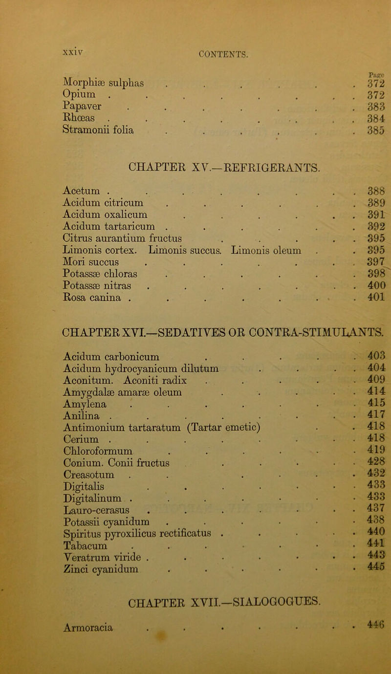 Morphise sulphas . . , . . .372 Opium . . . . . . . . 372 Papaver ....... 383 Rhoeas . . . . ... . . 384 Stramonii folia ...... 385 CHAPTER XV.—REFRIGERANTS. Acetum . . . ..... 388 Acidum citricum . . . . . .389 Acidum oxalicum . . . . . . 391 Acidum tartaricum . . . . . .392 Citrus aurantium fructus . . . . . 395 Limonis cortex. Limonis succus. Limonis oleum . .895 Mori succus . . . . . . . 397 Potassse chloras . . . . . .898 Potassae nitras . . . . . . . 400 Rosa canina . . . . . . . 401 CHAPTER XVI.—SEDATIVES OR CONTRA-STIMUHANTS. Acidum carbonicum ..... 403 Acidum hydrocyanicum dilutum . . . . 404 Aconitum. Aconiti radix ..... 409 Amygdalae amarae oleum . . . . . 414 Amylena ....... 415 Anilina . . . . . • . • 417 Antimonium tartaratum (Tartar emetic) . .418 Cerium . . . . . • • • 418 Chloroformum . . . . • .419 Conium. Conii fructus . . • • • 428 Creasotum . . .... 432 Digitalis . . . . • • • 433 Digitalinum . . . . • • .433 Lauro-cerasus . . . • • . . 437 Potassii cyanidum ,....• 438 Spiritus pyroxilicus rectificatus . . • • • 440 Tabacum .....•• 441 Veratrum viride . . • • • • • 443 Zinci cyanidum . . . • • • 446 CHAPTER XVII.—SIALOGOGUES. Armoracia 446