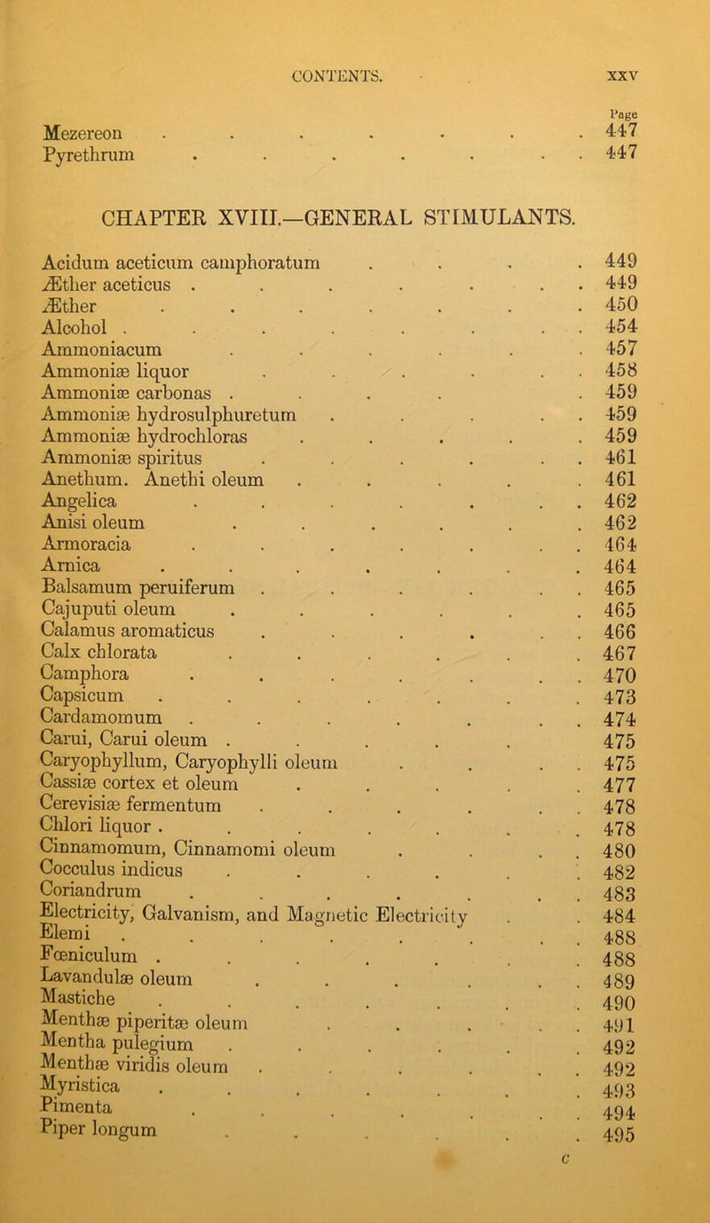 Mezereon Pyrethrum I’oge 447 447 CHAPTER XVIII—GENERAL STIMULANTS. Acidum aceticum cauiphoratum iEther aceticus . iEther Alcohol .... Ammoniacum Ammonise liquor AmmonisB carbonas . Ammonise hydrosulphuretum Ammonise hydrochloras Ammonise spiritus Anethum. Anethi oleum Angelica Anisi oleum Armoracia Arnica Balsamum peruiferum Cajuputi oleum Calamus aromaticus Calx chlorata Camphora Capsicum Cardamom um Carui, Carui oleum . Caryophyllum, Caryophylli oleum Cassise cortex et oleum Cerevisiae fermentum Chlori liquor . Cinnamomum, Cinnamomi oleum Cocculus indicus Coriandrum Electricity, Galvanism, and Magnetic E] Elemi .... Fceniculum .... Lavandulae oleum Mastiche ctricity Menthse piperitae oleum Mentha pulegium Menthse viridis oleum Myristica Pimenta Piper longum 449 449 450 454 457 458 459 459 459 461 461 462 462 464 464 465 465 466 467 470 473 474 475 475 477 478 478 480 482 483 484 488 488 489 490 491 492 492 493 494 495