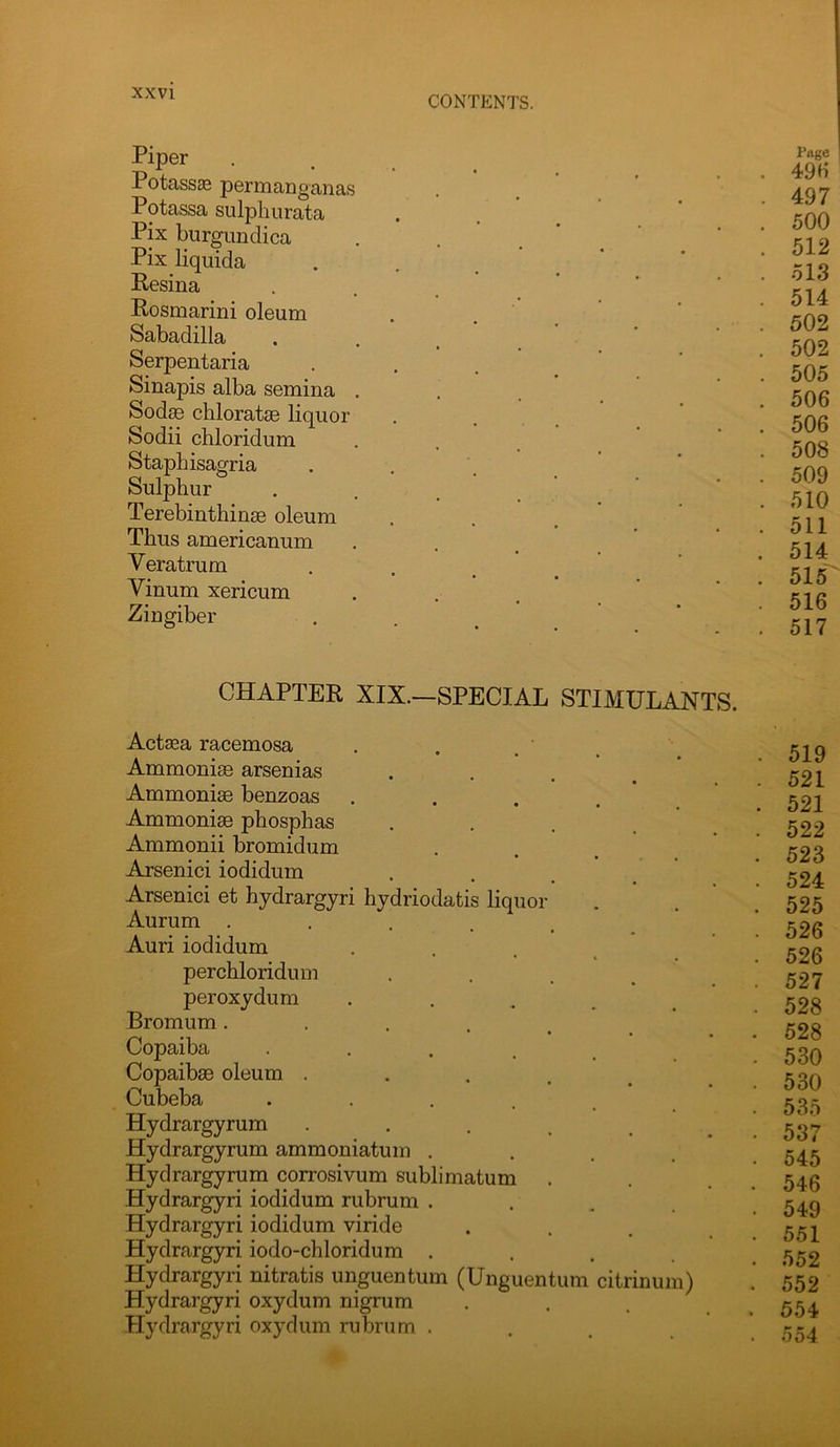 CONTENTS. Piper Potass^ psrmanganas Potassa sulphiirata Pix burgimdica Pix liquida Resina Rosmarini oleum Sabadilla Serpentaria Sinapis alba semina SodjB chloratse liquor Sodii chloridum Staphisagria Sulphur Terebinthinse oleum Thus americanum Veratrum Vinum xericum Zingiber Pivge 49H 497 500 512 513 514 502 502 505 506 506 508 509 510 511 514 515 516 517 CHAPTER XIX.—SPECIAL STIMULANTS. Actsea racemosa Ammonise arsenias Ammonim benzoas .... Ammoniae phosphas .... Ammonii bromidum Arsenic! iodidum Arsenic! et hydrargyri hydriodatis liquor Aurum • . . . . Auri iodidum .... perchloridum • . . . peroxydum ..... Bromum ••.... Copaiba .... Copaibas oleum ..... Cubeba ..... Hydrargyrum ..... Hydrargyrum ammoniatum .... Hydrargyrum corrosivum sublimatum Hydrargyri iodidum rubrum .... Hydrargyri iodidum viride Hydrargyri iodo-chloridum .... Hydrargyri nitratis uuguentum (Unguentum citrinum) Hydrargyri oxydum nigrum Hydrargyri oxydum rubrum ... . 519 . 521 . 521 . 522 . 523 . 524 . 525 . 526 . 526 . 527 . 528 . 528 . 530 . 530 . 535 . 537 . 545 . 546 . 549 . 551 . 552 . 552 . 554 . 554