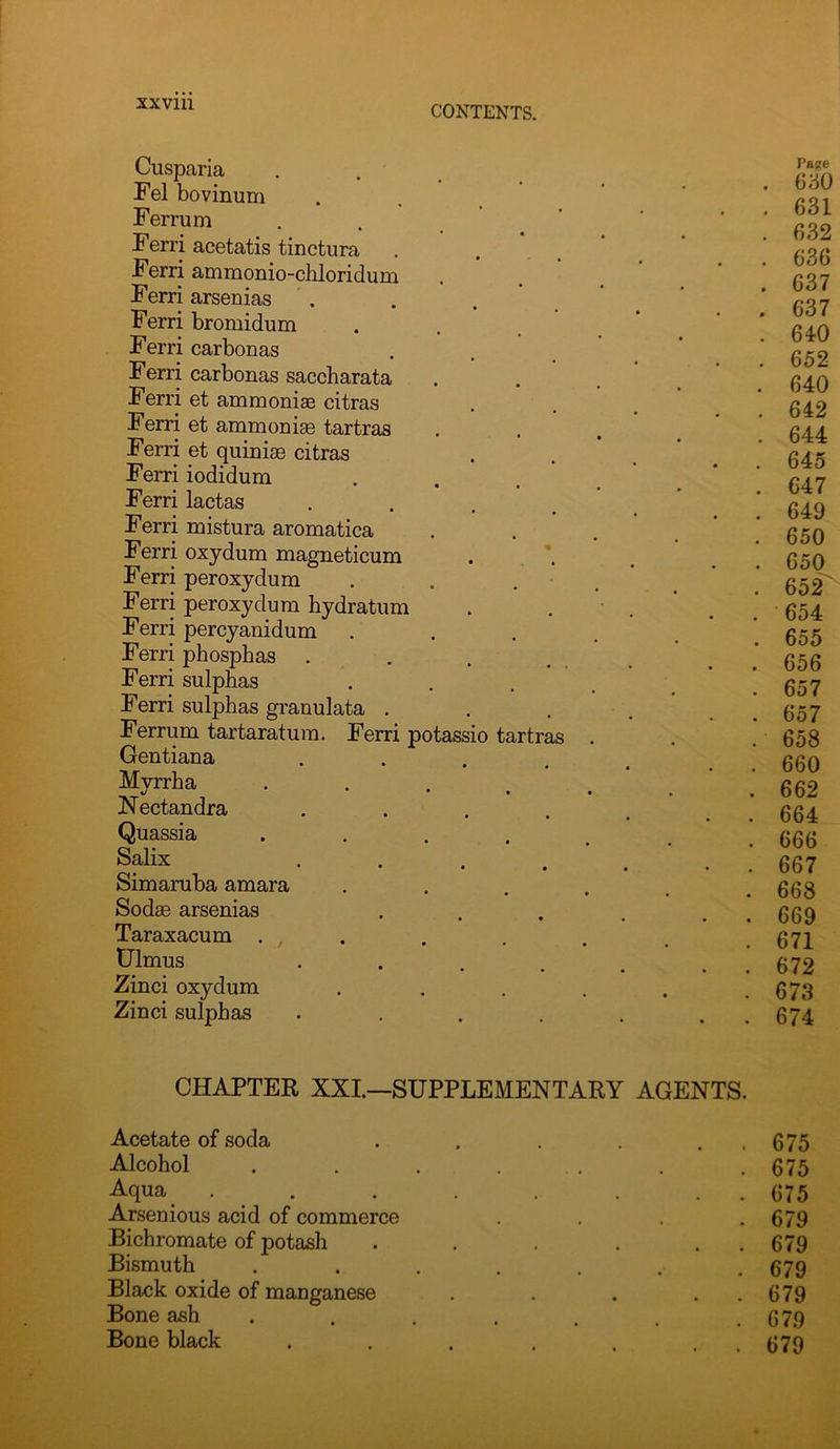 CONTENTS. Cusparia Fel bovinum Ferrum Ferri acetatis tinctura Ferri ammonio-chloridum Ferri arsenias . Ferri bromidum Ferri carbon as Ferri carbonas saccharata Ferri et ammonias citras Ferri et ammoniae tartras Ferri et quinise citras Ferri iodidum Ferri lactas • . . . Ferri mistura aromatica Ferri oxydum magneticum Ferri peroxydum . . . Ferri peroxydum bydratum Ferri percyanidum Ferri phosphas . Ferri sulphas Ferri sulphas granulata . Ferrum tartaratum. Ferri potassio tartras Gentiana .... Mvrrha */ • • • Nectandra .... Quassia .... Salix • • • • Simaruba amara Sodae arsenias Taraxacum . , . tJlmus • . . . Zinci oxydum Zinci sulphas .... Pa^e . 630 . 631 . 632 . 636 . 637 . 637 . 640 . 652 . 640 . 642 . 644 . 645 . 647 . 649 . 650 . 650 . 652' . 654 . 655 . 656 . 657 . 657 . 658 . 660 . 662 . 664 . 666 . 667 . 668 . 669 . 671 . 672 . 673 . 674 CHAPTER XXI.—SUPPLEMENTARY AGENTS. Acetate of soda . . 675 Alcohol .... .675 Aqua .... . . 675 Arsenious acid of commerce . 679 Bichromate of potash . . 679 Bismuth .... . 679 Black oxide of manganese . . 679 Bone ash .... . 679 Bone black . . 679