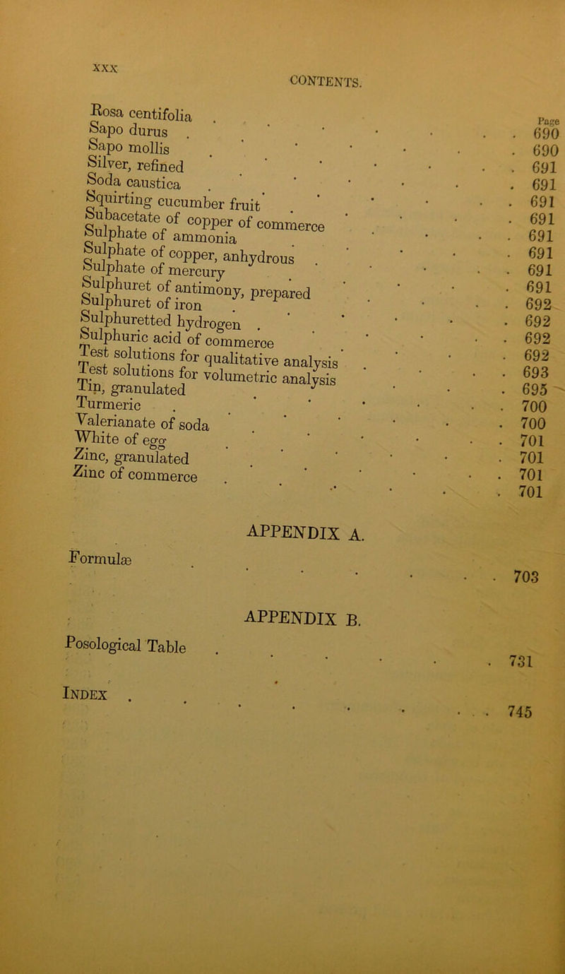 Kosa centifolia . Sapo durus Sapo mollis Silver, refined Soda canstica Squirting cucumber fruit Subacetate of copper of commerce Sulphate of ammonia iufc Sulphuretted hydrogen Sulphuric acid of commerce est solutions for qualitative analysis' Turmeric Valerianate of soda White of egg Zinc, granulated Zinc of commerce appendix a. Formulse Posological Table APPENDIX B. Index .